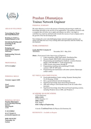 AREAS OF FOLLOWED
Networking for Home
and Small Businesses
Working at a Small- to
Medium Business or ISP
Introducing Routing and
Switching in the
Enterprise
Designing and
Supporting Computer
Networks
Implementing Network
Security
PROFESSIONAL
CCNA Certified
PERSONAL SKILLS
Customer support skills
Good
documentation
skills
PERSONAL DETAILS
Prashan Dhananjaya
LC26 Self Help Housing
Scheme
Minuwangoda
11550
T: 0112280061
M: 0757836825 E:
prashandinv@gmail.com
DOB: 08/10/1991
Nationality: Sri
Lankan
Prashan Dhananjaya
Trainee Network Engineer
PERSONAL SUMMARY
My main objective is to be in the process of learning and growing to enable my
knowledge and skills to the services of an organization. I am seeking a position with
a company that will allow me to apply and enhance my skills. I am eager to
contribute my creativity and hard work towards the success of your company and to
the growth of the fast developing field.
Now looking for a new and challenging trainee network engineer position, one
which will make best use of my existing skills and experience and also further my
development.
WORK EXPERIENCE
Lanka Bell PLC-Colombo 03
TRAINEE November 2013 - May 2014
Duties: (Participated Under Supervision of Engineer)
 Cable termination, MDF Patch panel, Distribution Box 
 Siemens Hipath 3000 PABX system programming
 Programming and installing key telephone systems (Siemens
Hipath 1100) PRI/BRI E1 Trunk programming
 PABX System interconnect through IP
 Programming installing and committing IP PABX
systems ( SIP/ IP/ SIP trunk)
 Programming and maintenance call center systems (Openscape
contact centre)  
KEY SKILLS AND COMPETENCIES
 Good understanding of static routing, Dynamic Routing Inter
VLAN Routing, VLSM
 Have a good technical network background.
 Significant Knowledge about Networking Protocols
 Able and willing to work flexible hours in the Sri Lanka when
necessary
 Significant Knowledge about Microsoft based operating systems,
including Windows Server 2008, and Windows 7. 
ACADEMIC QUALIFICATIONS
CCNA Discovery
IHRA (UOC)
CCNA Security v1.1
IHRA (UOC)
IESL Stage 2
IESL College of Engineering
A levels: Combined Math (S) Physics (S) Chemistry (S)
REFERENCES – Available on Request
 