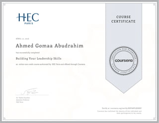 EDUCA
T
ION FOR EVE
R
YONE
CO
U
R
S
E
C E R T I F
I
C
A
TE
COURSE
CERTIFICATE
APRIL 12, 2016
Ahmed Gomaa Abudrahim
Building Your Leadership Skills
an online non-credit course authorized by HEC Paris and offered through Coursera
has successfully completed
Dr. Valérie Gauthier
Associate Professor
HEC Paris
Verify at coursera.org/verify/X8Y68PLKSEKF
Coursera has confirmed the identity of this individual and
their participation in the course.
 