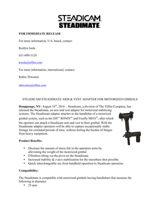 FOR IMMEDIATE RELEASE
For more information, U.S. based, contact:
Kaitlyn Isola
631-609-3124
kisola@tiffen.com
For more information, international, contact:
Robin Thwaites
rthwaites@tiffen.com
STEADICAM STEADIMATE ARM & VEST ADAPTER FOR MOTORIZED GIMBALS
Hauppauge, NY- August 16th
, 2016 – Steadicam, a division of The Tiffen Company, has
released the Steadimate, an arm and vest adapter for motorized stabilizing
systems. The Steadimate adapter attaches to the handlebar of a motorized
gimbal system, such as the DJI™ RONIN™ and Freefly MōVI®
, after which
the operator can attach a Steadicam arm and vest to their gimbal. With the
Steadimate adapter operators will be able to capture exceptionally stable
footage for extended periods of time, without feeling the burden of fatigue
from heavy equipment.
Product Benefits:
• Decrease the amount of stress felt in the operators arms by
alleviating the weight of the motorized gimbal
• Effortless tilting via the pivot on the Steadimate
• Increased stability & z-axis stabilization for the smoothest shot possible
• Quick interchangeable use from handheld operation to Steadicam operation
Compatibility:
The Steadimate is compatible with motorized gimbals having handlebars that measure the
following in diameter:
• 25 mm
 