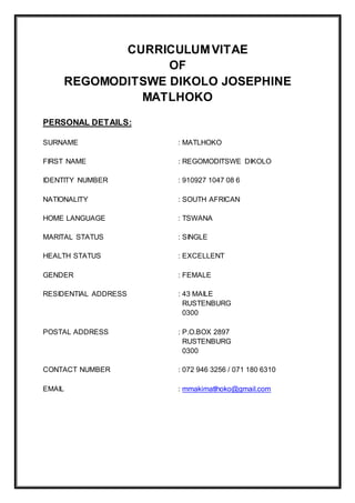 CURRICULUMVITAE
OF
REGOMODITSWE DIKOLO JOSEPHINE
MATLHOKO
PERSONAL DETAILS:
SURNAME : MATLHOKO
FIRST NAME : REGOMODITSWE DIKOLO
IDENTITY NUMBER : 910927 1047 08 6
NATIONALITY : SOUTH AFRICAN
HOME LANGUAGE : TSWANA
MARITAL STATUS : SINGLE
HEALTH STATUS : EXCELLENT
GENDER : FEMALE
RESIDENTIAL ADDRESS : 43 MAILE
RUSTENBURG
0300
POSTAL ADDRESS : P.O.BOX 2897
RUSTENBURG
0300
CONTACT NUMBER : 072 946 3256 / 071 180 6310
EMAIL : mmakimatlhoko@gmail.com
 