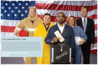 Chemistry is essential to new medicines. Chemistry is essential to innovation, helping to
transform today’s dreams into tomorrow’s reality. Chemistry is essential to the economy,
creating new ideas and careers. Those of us who work in chemistry are responsible for
one out of every eight new patents and for supporting 38 million jobs across the country.
We are essential to America, and our essentiality gives us power. We can use this power
to elect the candidates who will listen to our concerns and support our issues. Nearly one
million American chemistry workers have the power to shape our future by voting this fall.
americanchemistry.com/votes
essential
I am essential and I vote.
essential2
and americanchemistry.com are registered service marks of the American Chemistry Council, Inc.
Amer_chem_votes_06.indd 1 8/16/06 11:35:04 AM
 