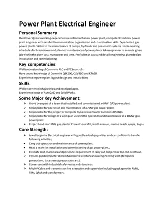 Power Plant Electrical Engineer
Personal Summary
Overfive(5) yearsworkingexperience in electromechanical powerplant,competentElectrical power
plantengineerwithexcellent communication,organizationandco-ordinationskills.Experiencedgas
powerplants.Skilledinthe maintenance of pumps,hydraulicandpneumaticsystems .Implementing
schedulesforbreakdownsandplannedmaintenance of powerplants.A keenplannertoexecute given
jobwithinthe givencost,manpowerandtime.Proficientatbasicand detail engineering,plantdesign,
installationandcommissioning.
Key competencies
Well understandingof Cummins PLCandPCScontrols
Have soundknowledge of CumminsQSK60G,QSV91G and KTA50
Experience inpowerplantlayoutdesignandinstallations
Skills
Well experienceinMSworldsand excel packages.
Experience inuse of AutoCADandSolidWorks.
Some Major Key Achievement:
 I have beenpartof a team that installedand commissioneda4MW GAS powerplant.
 Responsible foroperationandmaintenance of a7MW gas powerplant.
 Responsible forthe projectof complete topendoverhaulof CumminsQSK60G.
 Responsible fordesignof aworkplanusedinthe operation andmaintenance ata 10MW gas
powerplant.
 Projectheadina 1MW gas plantat CrownFlourMill, Northavenue,marine beach,apapa, Lagos.
Core Strength:
 A well organize Electrical engineerwithgoodleadershipqualitiesandcanconfidentlyhandle
followingactivities;
 Carry out operationandmaintenance of powerplant,
 Heada teamfor installationandcommissioningof gaspowerplant,
 Estimate cost,materialsandpersonnel requirementtocarry outprojectlike topendoverhaul.
 PossessgoodcomputerskillsinMicrosoftexcel forvariousengineering work(templates
generations,datasheetspreparationsetc).
 Conversantwith industrial safetyrulesandstandards.
 MV/HV Cable and transmissionline executionandsupervisionincludingpackage unitsRMU,
TRM, QRM and transformers.
 