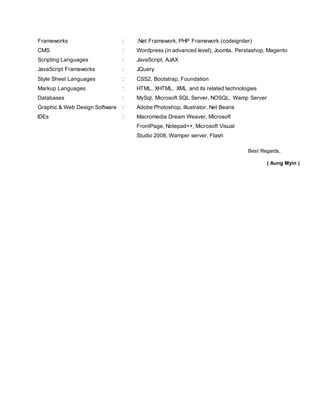 Frameworks : .Net Framework, PHP Framework (codeigniter)
CMS : Wordpress (in advanced level), Joomla, Perstashop, Magento
Scripting Languages : JavaScript, AJAX
JavaScript Frameworks : JQuery
Style Sheet Languages : CSS2, Bootstrap, Foundation
Markup Languages : HTML, XHTML, XML and its related technologies
Databases : MySql, Microsoft SQL Server, NOSQL, Wamp Server
Graphic & Web Design Software : Adobe Photoshop, illustrator, Net Beans
IDEs : Macromedia Dream Weaver, Microsoft
FrontPage, Notepad++, Microsoft Visual
Studio 2008, Wamper server, Flash
Best Regards,
( Aung Myin )
 