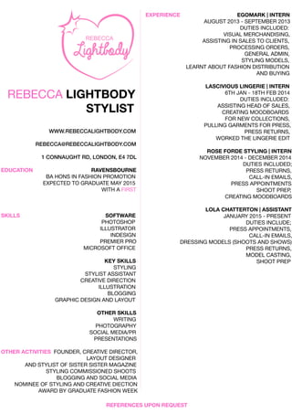 REBECCALIGHTBODY
STYLIST
WWW.REBECCALIGHTBODY.COM
REBECCA@REBECCALIGHTBODY.COM
1CONNAUGHTRD,LONDON,E47DL
EDUCATION RAVENSBOURNE
BAHONSINBAHONSINFASHIONPROMOTION
EXPECTEDTOGRADUATEMAY2015
WITHAFIRST
SKILLS SOFTWARE
PHOTOSHOP
ILLUSTRATOR
INDESIGN
PREMIERPROPREMIERPRO
MICROSOFTOFFICE
KEYSKILLS
STYLING
STYLISTASSISTANT
CREATIVEDIRECTION
ILLUSTRATION
BLOGGINGBLOGGING
GRAPHICDESIGNANDLAYOUT
OTHERSKILLS
WRITING
PHOTOGRAPHY
SOCIALMEDIA/PR
PRESENTATIONS
OTHERACTIVITIESOTHERACTIVITIES FOUNDER,CREATIVEDIRECTOR,
LAYOUTDESIGNER
ANDSTYLISTOFSISTERSISTERMAGAZINE
STYLINGCOMMISSIONEDSHOOTS
BLOGGINGANDSOCIALMEDIA
NOMINEEOFSTYLINGANDCREATIVEDIECTION
AWARDBYGRADUATEFASHIONWEEK
EXPERIENCE EGOMARK|INTERN
AUGUST2013-SEPTEMBER2013
DUTIESINCLUDED:
VISUALMERCHANDISING,
ASSISTINGINSALESTOCLIENTS,
PROCESSINGORDERS,
GENERALADMIN,GENERALADMIN,
STYLINGMODELS,
LEARNTABOUTFASHIONDISTRIBUTION
ANDBUYING
LASCIVIOUSLINGERIE|INTERN
6THJAN-18THFEB2014
DUTIESINCLUDED:
ASSISTINGHEADOFSALES,ASSISTINGHEADOFSALES,
CREATINGMOODBOARDS
FORNEW COLLECTIONS,
PULLINGGARMENTSFORPRESS,
PRESSRETURNS,
WORKEDTHELINGERIEEDIT
ROSEFORDESTYLING|INTERN
NOVEMBER2014-DECEMBER2014NOVEMBER2014-DECEMBER2014
DUTIESINCLUDED;
PRESSRETURNS,
CALL-INEMAILS,
PRESSAPPOINTMENTS,
SHOOTPREP,
CREATINGMOODBOARDS
LOLACHLOLACHATTERTON|ASSISTANT
JANUARY2015-PRESENT
DUTIESINCLUDE;
PRESSAPPOINTMENTS,
CALL-INEMAILS,
DRESSINGMODELS(SHOOTSANDSHOWS)
PRESSRETURNS,
MODELCASTING,MODELCASTING,
SHOOTPREP
REFERENCESUPONREQUEST
 