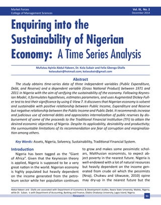 Market Forces
College of Management Sciences
Vol. IX, No. 2
December 2014
51Research
Abstract
The study obtains time-series data of three independent variables (Public Expenditure,
Debt, and Reserve) and a dependent variable (Gross National Product) between 1971 and
2011 in Nigeria with the aim of verifying the sustainability of the economy. Following Keynes-
ian Model, it formulates hypotheses, estimates parameters, and uses Augmented Dickey-Full-
er test to test their significance by using E-View 7. It discovers that Nigerian economy is solvent
and sustainable with positive relationship between Public Income, Expenditure and Reserve
but negative relationship between the Public Income and Public Debt. It recommends increase
and judicious use of external debts and appreciates internalization of public reserves by dis-
bursement of some of the proceeds to the Traditional Financial Institution (TFI) to attain the
desired economic objectives of Nigeria. Despite its applicability, desirability and productivity;
the surmountable limitations of its recommendation are fear of corruption and marginaliza-
tion among others.
Key Words: Assets, Nigeria, Solvency, Sustainability, Traditional Financial System.
Enquiring into the
Sustainability of Nigerian
Economy: A Time Series Analysis
Mufutau Ayinla Abdul-Yakeen, Dr. Kola Subair and Felix Gbenga Olaifa
kolasubair@hotmail.com; kolasubair@gmail.com
Introduction
Nigeria has been tagged as the “Giant
of Africa”. Given that the Keynesian theory
is applied, Nigeria is supposed to be a very
great nation in the world. Nigerian economy
is highly populated but heavily dependent
on the income generated from the petro-
leum sector while her population continues
to grow and makes some pessimistic schol-
ars, Malthusian economists, to expect ab-
ject poverty in the nearest future. Nigeria is
well-endowed with a lot of natural resources
but heavily dependent on the income gen-
erated from crude oil which the pessimists
(Nnaji, Chukwu and Ukwueze, 2010) opine
may dry-up in the nearest future but the
Abdul-Yakeen and Olaifa are associated with Department of Economics & Development studies, Kwara State University, Malete, Nigeria,
while Dr. Subair, is with Department of Accounting, Banking and Finance, Olabisi Onabanjo University, Lagos Island, Nigeria.
 