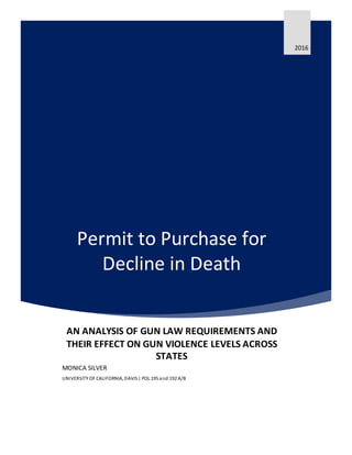 Permit to Purchase for
Decline in Death
2016
AN ANALYSIS OF GUN LAW REQUIREMENTS AND
THEIR EFFECT ON GUN VIOLENCE LEVELS ACROSS
STATES
MONICA SILVER
UNIVERSITY OF CALIFORNIA, DAVIS| POL 195 and 192 A/B
 