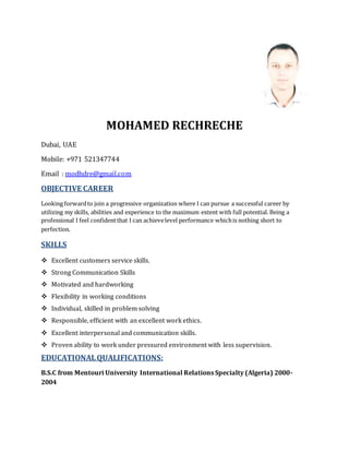 MOHAMED RECHRECHE
Dubai, UAE
Mobile: +971 521347744
Email : modhdre@gmail.com
OBJECTIVE CAREER
Looking forwardto join a progressive organization where I can pursue a successful career by
utilizing my skills, abilities and experience to the maximum extent with full potential. Being a
professional I feel confidentthat I can achievelevel performance whichis nothing short to
perfection.
SKILLS
 Excellent customers service skills.
 Strong Communication Skills
 Motivated and hardworking
 Flexibility in working conditions
 Individual, skilled in problem solving
 Responsible, efficient with an excellent work ethics.
 Excellent interpersonal and communication skills.
 Proven ability to work under pressured environment with less supervision.
EDUCATIONALQUALIFICATIONS:
B.S.C from Mentouri University International Relations Specialty (Algeria) 2000-
2004
 