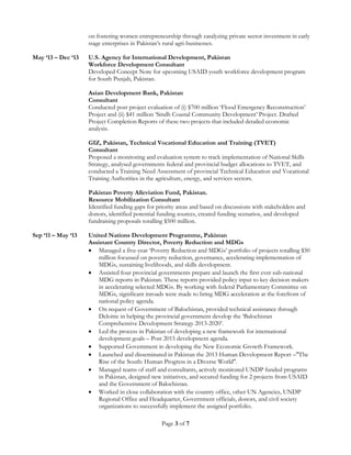 Page 3 of 7
on fostering women entrepreneurship through catalyzing private sector investment in early
stage enterprises in Pakistan’s rural agri-businesses.
May ‘13 – Dec ‘13 U.S. Agency for International Development, Pakistan
Workforce Development Consultant
Developed Concept Note for upcoming USAID youth workforce development program
for South Punjab, Pakistan.
Asian Development Bank, Pakistan
Consultant
Conducted post project evaluation of (i) $700 million ‘Flood Emergency Reconstruction’
Project and (ii) $41 million ‘Sindh Coastal Community Development’ Project. Drafted
Project Completion Reports of these two projects that included detailed economic
analysis.
GIZ, Pakistan, Technical Vocational Education and Training (TVET)
Consultant
Proposed a monitoring and evaluation system to track implementation of National Skills
Strategy, analysed governments federal and provincial budget allocations to TVET, and
conducted a Training Need Assessment of provincial Technical Education and Vocational
Training Authorities in the agriculture, energy, and services sectors.
Pakistan Poverty Alleviation Fund, Pakistan.
Resource Mobilization Consultant
Identified funding gaps for priority areas and based on discussions with stakeholders and
donors, identified potential funding sources, created funding scenarios, and developed
fundraising proposals totalling $500 million.
Sep ‘11 – May ‘13 United Nations Development Programme, Pakistan
Assistant Country Director, Poverty Reduction and MDGs
 Managed a five-year ‘Poverty Reduction and MDGs’ portfolio of projects totalling $50
million focussed on poverty reduction, governance, accelerating implementation of
MDGs, sustaining livelihoods, and skills development.
 Assisted four provincial governments prepare and launch the first ever sub-national
MDG reports in Pakistan. These reports provided policy input to key decision makers
in accelerating selected MDGs. By working with federal Parliamentary Committee on
MDGs, significant inroads were made to bring MDG acceleration at the forefront of
national policy agenda.
 On request of Government of Balochistan, provided technical assistance through
Deloitte in helping the provincial government develop the ‘Balochistan
Comprehensive Development Strategy 2013-2020’.
 Led the process in Pakistan of developing a new framework for international
development goals – Post 2015 development agenda.
 Supported Government in developing the New Economic Growth Framework.
 Launched and disseminated in Pakistan the 2013 Human Development Report –"The
Rise of the South: Human Progress in a Diverse World".
 Managed teams of staff and consultants, actively monitored UNDP funded programs
in Pakistan, designed new initiatives, and secured funding for 2 projects from USAID
and the Government of Balochistan.
 Worked in close collaboration with the country office, other UN Agencies, UNDP
Regional Office and Headquarter, Government officials, donors, and civil society
organizations to successfully implement the assigned portfolio.
 