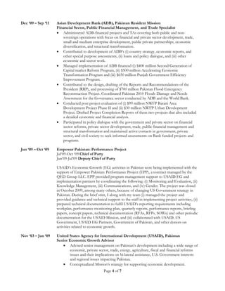 Page 4 of 7
Dec ‘09 – Sep ‘11 Asian Development Bank (ADB), Pakistan Resident Mission
Financial Sector, Public Financial Management, and Trade Specialist
 Administered ADB-financed projects and TAs covering both public and non-
sovereign operations with focus on financial and private sector development, trade,
small and medium enterprise development, public private partnerships, economic
diversification, and structural transformation.
 Contributed to development of ADB’s (i) country strategy, economic reports, and
other special purpose assessments, (ii) loans and policy dialogue, and (iii) other
economic and sector work.
 Managed implementation of ADB financed (i) $400 million Second Generation of
Capital market Reform Program, (ii) $500 million Accelerating Economic
Transformation Program and (iii) $650 million Punjab Government Efficiency
Improvement Program.
 Contributed to the design, drafting of the Reports and Recommendations of the
President (RRP), and processing of $700 million Pakistan Flood Emergency
Reconstruction Project. Coordinated Pakistan 2010 Floods Damage and Needs
Assessment for the Governance sector conducted by ADB and the World Bank.
 Conducted post project evaluation of (i) $99 million NWFP Barani Area
Development Project Phase II and (ii) $30 million NWFP Urban Development
Project. Drafted Project Completion Reports of these two projects that also included
a detailed economic and financial analysis.
 Participated in policy dialogue with the government and private sector on financial
sector reforms, private sector development, trade, public financial management and
structural transformation and maintained active contacts in government, private
sector, and civil society to seek informed assessments on Bank funded projects and
programs.
Jun ‘09 – Oct ‘09 Empower Pakistan: Performance Project
Jul‘09-Oct ‘09 Chief of Party
Jun‘09-Jul‘09 Deputy Chief of Party
USAID’s Economic Growth (EG) activities in Pakistan were being implemented with the
support of Empower Pakistan: Performance Project (EPP), a contract managed by the
QED Group LLC. EPP provided program management support to USAID EG and
implementation partners by coordinating the following: (i) Monitoring and Evaluation, (ii)
Knowledge Management, (iii) Communications, and (iv) Gender. The project was closed
in October 2009, among many others, because of changing US Government strategy in
Pakistan. During the brief stint, I along with my team (i) managed the project and
provided guidance and technical support to the staff in implementing project activities, (ii)
prepared technical documentation to fulfil USAID’s reporting requirements including
workplan, performance monitoring plan, quarterly reports, performance reports, briefing
papers, concept papers, technical documentation (RFAs, RFPs, SOWs) and other periodic
documentation for the USAID Mission, and (iii) collaborated with USAID, US
Government, USAID EG Partners, Government of Pakistan, and other donors on
activities related to economic growth.
Nov ‘03 – Jun ‘09 United States Agency for International Development (USAID), Pakistan
Senior Economic Growth Advisor
 Advised senior management on Pakistan’s development including a wide range of
economic, private sector, trade, energy, agriculture, fiscal and financial reforms
issues and their implications on bi-lateral assistance, U.S. Government interests
and regional issues impacting Pakistan.
 Conceptualized Mission’s strategy for supporting economic development.
 