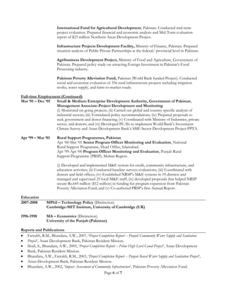 Page 6 of 7
International Fund for Agricultural Development, Pakistan. Conducted mid-term
project evaluation. Prepared financial and economic analysis and Mid-Term evaluation
report of $23 million Northern Areas Development Project.
Infrastructure Projects Development Facility, Ministry of Finance, Pakistan. Prepared
situation analysis of Public Private Partnerships at the federal/ provincial level in Pakistan.
Agribusiness Development Project, Ministry of Food and Agriculture, Government of
Pakistan. Prepared policy study on attracting Foreign Investment in Pakistan’s Food
Processing industry.
Pakistan Poverty Alleviation Fund, Pakistan (World Bank funded Project). Conducted
social and economic evaluation of 356 rural infrastructure projects including irrigation
works, water supply, and farm-to-market roads.
Full-time Employment (Continued)
Mar ‘01 – Dec ‘01 Small & Medium Enterprise Development Authority, Government of Pakistan,
Management Associate-Project Development and Monitoring
(i) Monitored on-going projects; (ii) Carried out global and country specific analysis of
industrial sectors; (iii) Formulated policy recommendations; (iv) Prepared proposals to
seek government and donor financing; (v) Coordinated with Ministry of Industries, private
sector, and donors; and (vi) Developed PC-IIs to implement World Bank’s Investment
Climate Survey and Asian Development Bank’s SME Sector Development Project PPTA.
Apr ‘99 – Mar ‘01 Rural Support Programmes, Pakistan
Apr ‘00-Mar ‘01 Senior Program Officer Monitoring and Evaluation, National
Rural Support Programme, Head Office, Islamabad.
Apr ‘99-Apr ‘00 Program Officer Monitoring and Evaluation, Punjab Rural
Support Programme (PRSP), Multan Region.
(i) Developed and implemented M&E system for credit, community infrastructure, and
education activities; (ii) Conducted baseline surveys evaluations; (iii) Coordinated with
donors and field offices; (iv) Established NRSP’s M&E systems in 19 districts and
managed and supervised 25 local M&E staff; (iv) developed proposals that helped NRSP
secure Rs.645 million ($12 million) in funding for program expansion from Pakistan
Poverty Alleviation Fund; and (v) Co-authored PRSP’s first Annual Report.
Education
2007-2008 MPhil – Technology Policy (Distinction)
Cambridge-MIT Institute, University of Cambridge (UK)
1996-1998 MA – Economics (Distinction)
University of the Punjab (Pakistan)
Reports and Publications
 Farrukh, R.M., Bhandara, A.W., 2007, ‘Project Completion Report -- Punjab Community Water Supply and Sanitation
 Project’, Asian Development Bank, Pakistan Resident Mission.
 Shafi, S., Bhandara, A.W., 2005, ‘Project Completion Report -- Pehur High Level Canal Project’, Asian Development
 Bank, Pakistan Resident Mission.
 Bhandara, A.W., Farrukh, R.M., 2003, ‘Project Completion Report -- Punjab Rural Water Supply and Sanitation Project’,
 Asian Development Bank, Pakistan Resident Mission.
 Bhandara, A.W., 2002, ‘Impact Assessment of Community Infrastructure’, Pakistan Poverty Alleviation Fund.
 