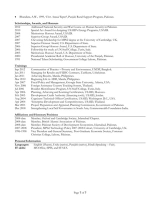 Page 7 of 7
 Bhandara, A.W., 1999, ‘First Annual Report’, Punjab Rural Support Program, Pakistan.
Scholarships, Awards, and Honours
2012 Addressed National Security and War Course on Human Security in Pakistan.
2010 Special Act Award for designing USAID's Energy Programs, USAID.
2008 Meritorious Honour Award, USAID.
2007 Superior Group Award, USAID.
2007 Chevening Scholarship for MPhil degree at the University of Cambridge, UK.
2007 Superior Honour Award, U.S. Department of State.
2006 Superior Group Honour Award, U.S. Department of State.
2006 Fellowship for study at UN Staff College, Turin, Italy.
2005 Meritorious Honour Award, U.S. Department of State.
2000 Presidential Academic Roll of Honour, University of the Punjab, Pakistan.
1991 National Talent Scholarship, Government College Lahore, Pakistan.
Trainings
Sep 2012 Communities of Practice – Poverty and Environment, UNDP, Bangkok.
Jun 2011 Managing for Results and FIDIC Contracts, Tashkent, Uzbekistan.
Jan 2011 Achieving Results, Manila, Philippines.
Mar 2010 Beginning Life in ADB, Manila, Philippines.
Apr 2007 Fiscal Policy and Management, Georgia State University, Atlanta, USA.
Nov 2006 Foreign Assistance Country Tracking System, Thailand.
Jul 2006 Boulder Microfinance Program, UN Staff College, Turin, Italy.
Apr 2006 Planning, Achieving and Learning Certification, USAID, Morocco.
Feb 2005 Development Credit Authority (financing tools), USAID, Jordan.
Aug 2004 Cognizant Technical Officer Certification, USAID, Washington D.C., USA.
Apr 2004 ‘Enterprise Development and Competitiveness, USAID, Thailand.
Mar 2001 Project Preparation and Appraisal, Planning Commission, Government of Pakistan.
Dec 2000 Strengthening Local Self Governance in South Asia, Commonwealth Foundation India.
Affiliations and Honorary Positions
2008-date Member, Oxford and Cambridge Society, Islamabad Chapter.
2008-date Member, British Alumni Association of Pakistan.
2008-date Member, Pakistan Society of Development Economists, Islamabad, Pakistan.
2007-2008 President, MPhil Technology Policy 2007-2008 Cohort, University of Cambridge, UK.
1996-1998 Vice President and General Secretary, Post-Graduate Economic Society, Foreman
Christian College, Lahore, Pakistan.
Personal Information
Languages: English (Fluent), Urdu (native), Punjabi (native), Hindi (Speaking -- Fair).
IT skills: MS Office, SPSS, and STATA.
 