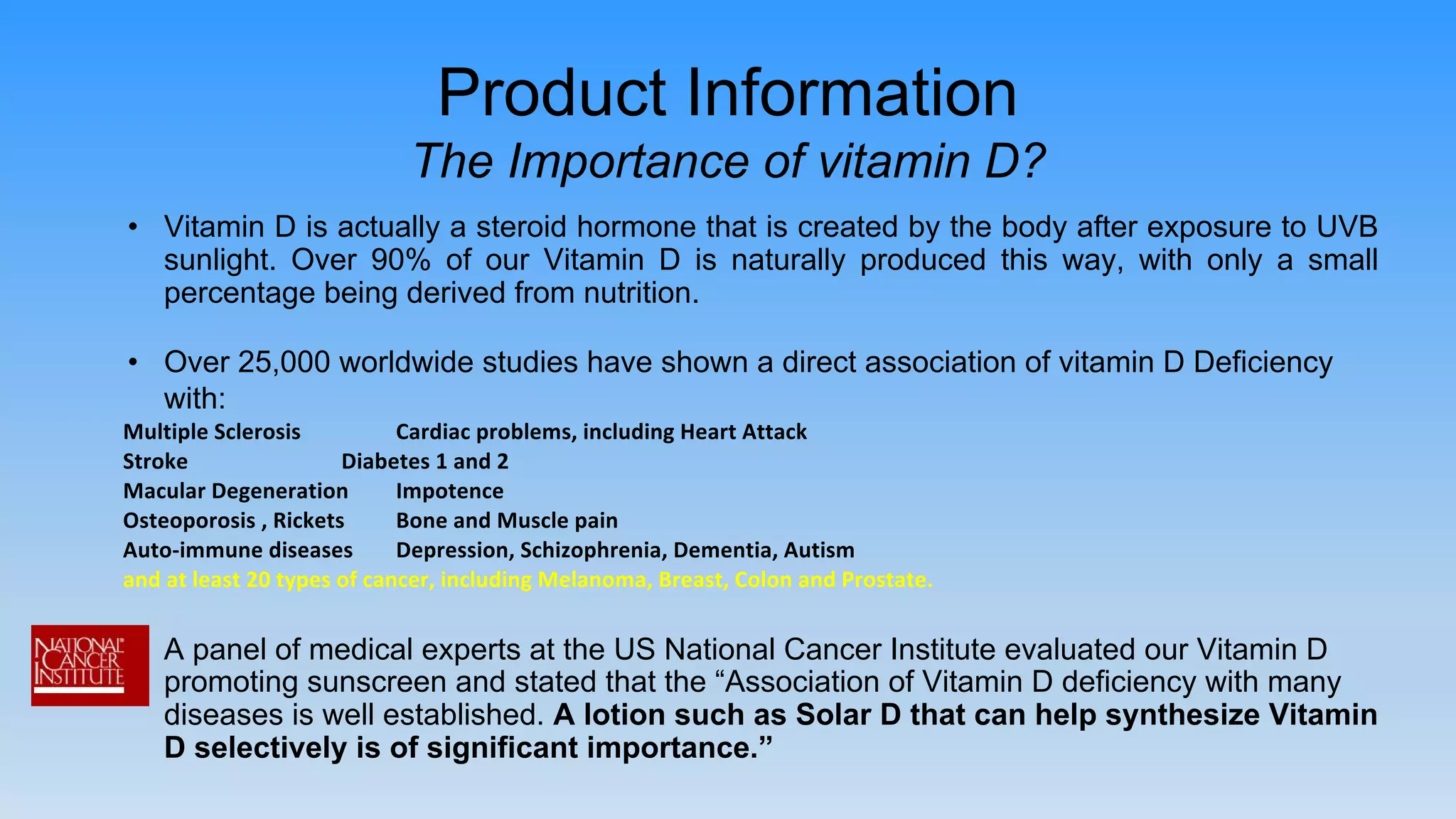 • Vitamin D is actually a steroid hormone that is created by the body after exposure to UVB
sunlight. Over 90% of our Vitamin D is naturally produced this way, with only a small
percentage being derived from nutrition.
• Over 25,000 worldwide studies have shown a direct association of vitamin D Deficiency
with:
• A panel of medical experts at the US National Cancer Institute evaluated our Vitamin D
promoting sunscreen and stated that the “Association of Vitamin D deficiency with many
diseases is well established. A lotion such as Solar D that can help synthesize Vitamin
D selectively is of significant importance.”
Product Information
The Importance of vitamin D?
 