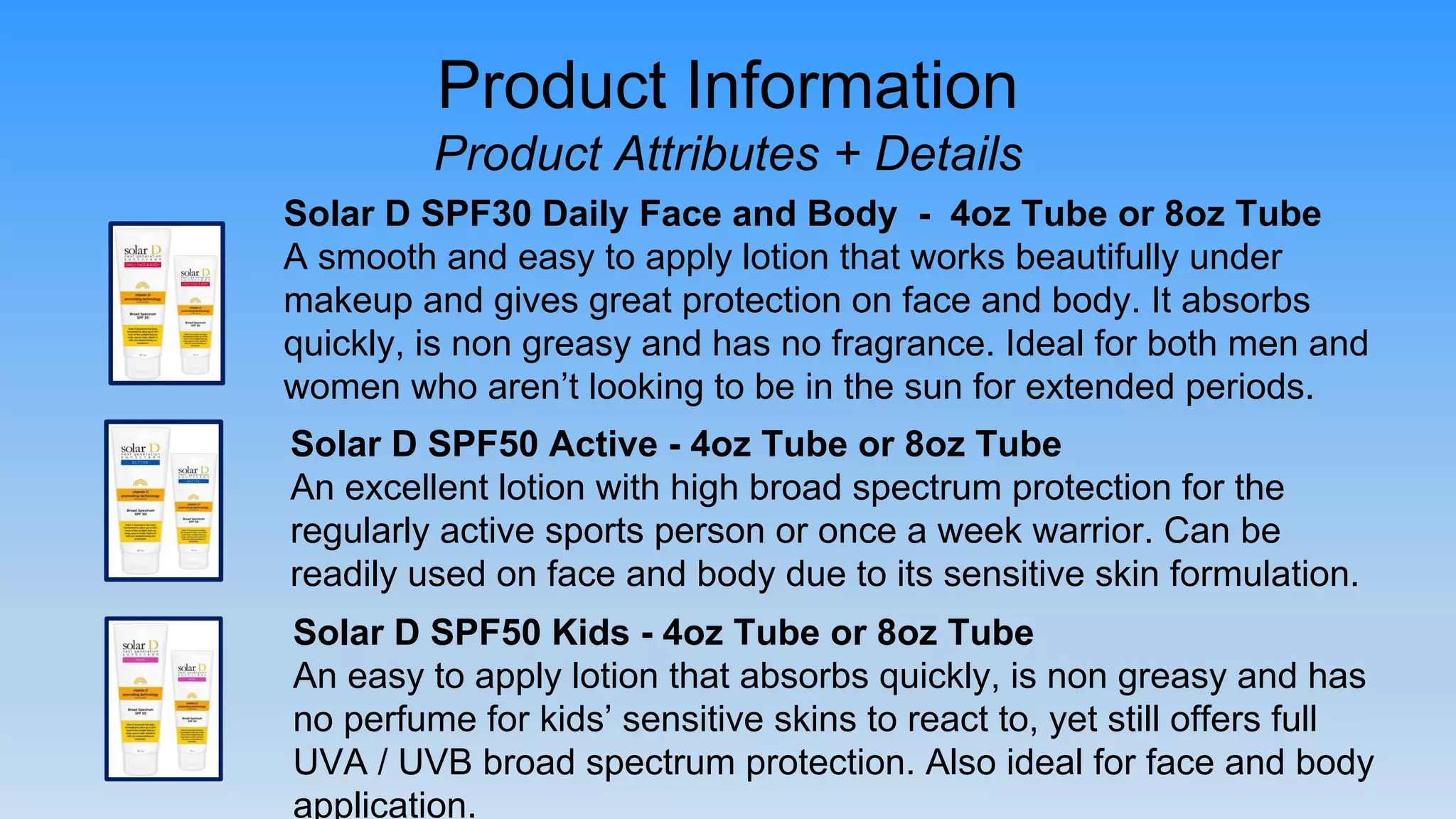 Product Information
Product Attributes + Details
Solar D SPF30 Daily Face and Body - 4oz Tube or 8oz Tube
A smooth and easy to apply lotion that works beautifully under
makeup and gives great protection on face and body. It absorbs
quickly, is non greasy and has no fragrance. Ideal for both men and
women who aren’t looking to be in the sun for extended periods.
Solar D SPF50 Kids - 4oz Tube or 8oz Tube
An easy to apply lotion that absorbs quickly, is non greasy and has
no perfume for kids’ sensitive skins to react to, yet still offers full
UVA / UVB broad spectrum protection. Also ideal for face and body
application.
Solar D SPF50 Active - 4oz Tube or 8oz Tube
An excellent lotion with high broad spectrum protection for the
regularly active sports person or once a week warrior. Can be
readily used on face and body due to its sensitive skin formulation.
 