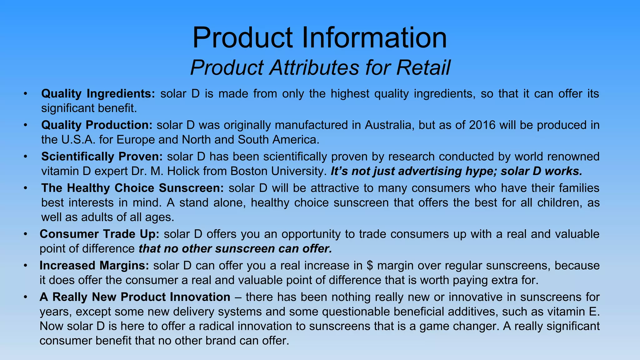 • Quality Ingredients: solar D is made from only the highest quality ingredients, so that it can offer its
significant benefit.
• Quality Production: solar D was originally manufactured in Australia, but as of 2016 will be produced in
the U.S.A. for Europe and North and South America.
• Scientifically Proven: solar D has been scientifically proven by research conducted by world renowned
vitamin D expert Dr. M. Holick from Boston University. It’s not just advertising hype; solar D works.
• The Healthy Choice Sunscreen: solar D will be attractive to many consumers who have their families
best interests in mind. A stand alone, healthy choice sunscreen that offers the best for all children, as
well as adults of all ages.
• Consumer Trade Up: solar D offers you an opportunity to trade consumers up with a real and valuable
point of difference that no other sunscreen can offer.
• Increased Margins: solar D can offer you a real increase in $ margin over regular sunscreens, because
it does offer the consumer a real and valuable point of difference that is worth paying extra for.
• A Really New Product Innovation – there has been nothing really new or innovative in sunscreens for
years, except some new delivery systems and some questionable beneficial additives, such as vitamin E.
Now solar D is here to offer a radical innovation to sunscreens that is a game changer. A really significant
consumer benefit that no other brand can offer.
Product Information
Product Attributes for Retail
 