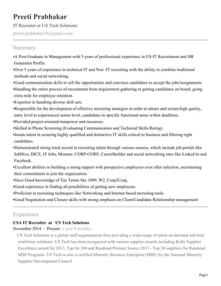 Page1
Preeti Prabhakar
IT Recruiter at US Tech Solutions
preeti.prabhakar18@gmail.com
Summary
•A Post Graduate in Management with 5 years of professional experience in US IT Recruitment and HR
Generalist Profile.
•Over 5 years of experience in technical IT and Non -IT recruiting with the ability to combine traditional
methods and social networking.
•Good communication skills to sell the opportunities and convince candidates to accept the jobs/assignments.
•Handling the entire process of recruitment from requirement gathering to getting candidates on board; going
extra mile for employee retention.
•Expertise in handling diverse skill sets.
•Responsible for the development of effective recruiting strategies in order to attract and screen high quality,
entry level to experienced senior level, candidates in specific functional areas within deadlines.
•Provided project oriented manpower and resources.
•Skilled in Phone Screening (Evaluating Communication and Technical Skills Rating)
•Innate talent in scouring highly qualified and distinctive IT skills critical to business and filtering right
candidates.
•Demonstrated strong track record in recruiting talent through various sources, which include job portals like
JobDiva, DICE, IT Jobs, Monster, CORP-CORP, CareerBuilder and social networking sites like Linked In and
Facebook.
•Excellent abilities in building a strong rapport with prospective employees even after selection, ascertaining
their commitment to join the organization.
•Have Good knowledge of Tax Terms like 1099, W2, Corp2Corp,
•Good experience in finding all possibilities of getting new employees.
•Proficient in recruiting techniques like Networking and Internet based recruiting tools.
•Good Negotiation and Closure skills with strong emphasis on Client/Candidate Relationship management
Experience
USA IT Recruiter at US Tech Solutions
November 2014 - Present (1 year 8 months)
US Tech Solutions is a global staff augmentation firm providing a wide-range of talent on-demand and total
workforce solutions. US Tech has been recognized with various supplier awards including Kelly Supplier
Excellence award for 2013, Tap fin 100 and Randstad Premier Source 2013 - Top 20 suppliers for Randstad
MSP Programs. US Tech is also a certified Minority Business Enterprise (MBE) by the National Minority
Supplier Development Council.
 