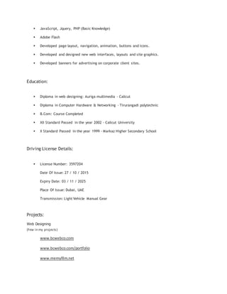  JavaScript, Jquery, PHP (Basic Knowledge)
 Adobe Flash
 Developed page layout, navigation, animation, buttons and icons.
 Developed and designed new web interfaces, layouts and site graphics.
 Developed banners for advertising on corporate client sites.
Education:
 Diploma in web designing: Auriga multimedia - Calicut
 Diploma in Computer Hardware & Networking - Tirurangadi polytechnic
 B.Com: Course Completed
 XII Standard Passed in the year 2002 - Calicut University
 X Standard Passed in the year 1999 - Markaz Higher Secondary School
Driving License Details:
 License Number: 3597204
Date Of Issue: 27 / 10 / 2015
Expiry Date: 03 / 11 / 2025
Place Of Issue: Dubai, UAE
Transmission: Light Vehicle Manual Gear
Projects:
Web Designing
(Few in my projects)
www.bcwebco.com
www.bcwebco.com/portfolio
www.memyfilm.net
 