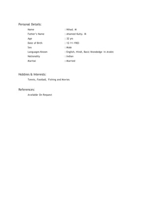 Personal Details:
Name : Nihad. M
Father’s Name : Ahamed Kutty. M
Age : 32 yrs
Date of Birth : 12-11-1983
Sex : Male
Languages Known : English, Hindi, Basic Knowledge in Arabic
Nationality : Indian
Marital : Married
Hobbies & Interests:
Tennis, Football, Fishing and Movies
References:
Available On Request
 