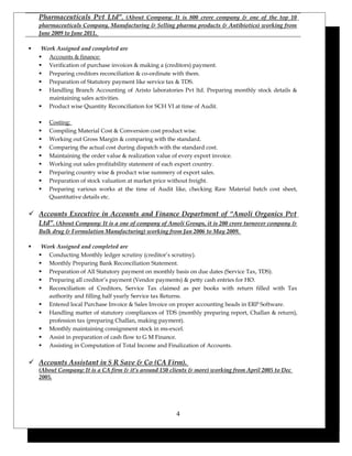 Pharmaceuticals Pvt Ltd”. (About Company: It is 800 crore company & one of the top 10
pharmaceuticals Company, Manufacturing & Selling pharma products & Antibiotics) working from
June 2009 to June 2011.
 Work Assigned and completed are
 Accounts & finance:
 Verification of purchase invoices & making a (creditors) payment.
 Preparing creditors reconciliation & co-ordinate with them.
 Preparation of Statutory payment like service tax & TDS.
 Handling Branch Accounting of Aristo laboratories Pvt ltd. Preparing monthly stock details &
maintaining sales activities.
 Product wise Quantity Reconciliation for SCH VI at time of Audit.
 Costing:
 Compiling Material Cost & Conversion cost product wise.
 Working out Gross Margin & comparing with the standard.
 Comparing the actual cost during dispatch with the standard cost.
 Maintaining the order value & realization value of every export invoice.
 Working out sales profitability statement of each export country.
 Preparing country wise & product wise summery of export sales.
 Preparation of stock valuation at market price without freight.
 Preparing various works at the time of Audit like, checking Raw Material batch cost sheet,
Quantitative details etc.
 Accounts Executive in Accounts and Finance Department of “Amoli Organics Pvt
Ltd”. (About Company: It is a one of company of Amoli Groups, it is 200 crore turnover company &
Bulk drug & Formulation Manufacturing) working from Jan 2006 to May 2009.
 Work Assigned and completed are
 Conducting Monthly ledger scrutiny (creditor’s scrutiny).
 Monthly Preparing Bank Reconciliation Statement.
 Preparation of All Statutory payment on monthly basis on due dates (Service Tax, TDS).
 Preparing all creditor’s payment (Vendor payments) & petty cash entries for HO.
 Reconciliation of Creditors, Service Tax claimed as per books with return filled with Tax
authority and filling half yearly Service tax Returns.
 Entered local Purchase Invoice & Sales Invoice on proper accounting heads in ERP Software.
 Handling matter of statutory compliances of TDS (monthly preparing report, Challan & return),
profession tax (preparing Challan, making payment).
 Monthly maintaining consignment stock in ms-excel.
 Assist in preparation of cash flow to G M Finance.
 Assisting in Computation of Total Income and Finalization of Accounts.
 Accounts Assistant in S R Save & Co (CA Firm).
(About Company: It is a CA firm & it’s around 150 clients & more) working from April 2005 to Dec
2005.
4
 