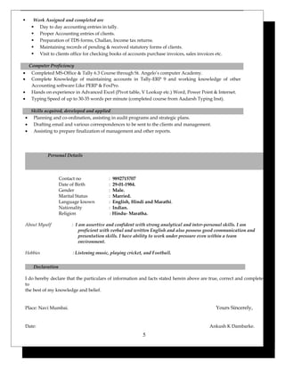  Work Assigned and completed are
 Day to day accounting entries in tally.
 Proper Accounting entries of clients.
 Preparation of TDS forms, Challan, Income tax returns.
 Maintaining records of pending & received statutory forms of clients.
 Visit to clients office for checking books of accounts purchase invoices, sales invoices etc.
Computer Proficiency
• Completed MS-Office & Tally 6.3 Course through St. Angelo’s computer Academy.
• Complete Knowledge of maintaining accounts in Tally-ERP 9 and working knowledge of other
Accounting software Like PERP & FoxPro.
• Hands on experience in Advanced Excel (Pivot table, V Lookup etc.) Word, Power Point & Internet.
• Typing Speed of up to 30-35 words per minute (completed course from Aadarsh Typing Inst).
Skills acquired, developed and applied
• Planning and co-ordination, assisting in audit programs and strategic plans.
• Drafting email and various correspondences to be sent to the clients and management.
• Assisting to prepare finalization of management and other reports.
Personal Details
Contact no : 9892715707
Date of Birth : 29-01-1984.
Gender : Male.
Marital Status : Married.
Language known : English, Hindi and Marathi.
Nationality : Indian.
Religion : Hindu- Maratha.
About Myself : I am assertive and confident with strong analytical and inter-personal skills. I am
proficient with verbal and written English and also possess good communication and
presentation skills. I have ability to work under pressure even within a team
environment.
Hobbies : Listening music, playing cricket, and Football.
Declaration
I do hereby declare that the particulars of information and facts stated herein above are true, correct and complete
to
the best of my knowledge and belief.
Place: Navi Mumbai. Yours Sincerely,
Date: Ankush K Dambarke.
5
 