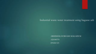 Industrial waste water treatment using bagasse ash
ABHISHEK SUBHASH MAGADUM
A20340576
ITNM 533
 