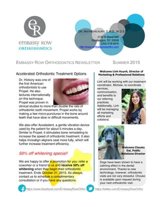  
EMBASSY ROW ORTHODONTICS NEWSLETTER SUMMER 2015
Linh will be working with our treatment
coordinator, Michaw, to coordinate
services,
communication,
and benefits to
our referring
practices.
Additionally, Linh
will be managing
all marketing
efforts and
collateral.
Dogs have been shown to have a
calming effect in the dental
environment. Thanks to new
technology, however, orthodontic
visits are not very stressful. Chouko
is available upon request during
your next orthodontic visit.
Accelerated Orthodontic Treatment Options
Dr. Hickory was one of
the first American
orthodontists to use
Propel. He also
lectures internationally
on this technique.
Propel was proven in
clinical studies to more than double the rate of
orthodontic tooth movement. Propel works by
making a few micro-punctures in the bone around
teeth that have slow or difficult movements.
We also offer Acceledent, a gentle vibration device
used by the patient for about 5 minutes a day.
Similar to Propel, it stimulates bone remodeling to
increase the speed of orthodontic treatment. It also
helps Invisalign aligners seat more fully, which will
further increase treatment efficiency.
50% off whitening special!
We are happy to offer a promotion for you: refer a
coworker or a friend to us and receive 50% off
whitening when they begin their orthodontic
treatment. Ends October 31, 2015. As always,
contact us to schedule a complimentary
consultation or if you have any questions.
https://twitter.com/EmbassyRowOrthohttps://www.facebook.com/EmbassyRowOrtho
DR. WAYNE HICKORY, D.M.D., M.D.S.
2132 R Street NW
Washington, DC 20008
(202) 518-5910
http://www.embassyrowortho.com 	
  
Welcome Linh Huynh, Director of
Marketing & Professional Relations
Welcome Chouko
Dai, Public
Relations Director
 