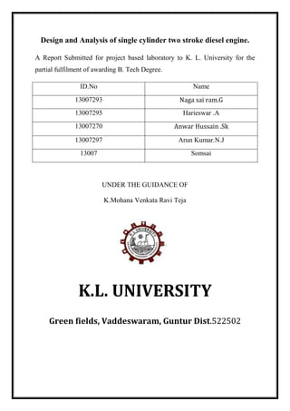 Design and Analysis of single cylinder two stroke diesel engine.
A Report Submitted for project based laboratory to K. L. University for the
partial fulfilment of awarding B. Tech Degree.
ID.No Name
13007293 Naga sai ram.G
13007295 Harieswar .A
13007270 Anwar Hussain .Sk
13007297 Arun Kumar.N.J
13007 Somsai
UNDER THE GUIDANCE OF
K.Mohana Venkata Ravi Teja
K.L. UNIVERSITY
Green fields, Vaddeswaram, Guntur Dist.522502
 