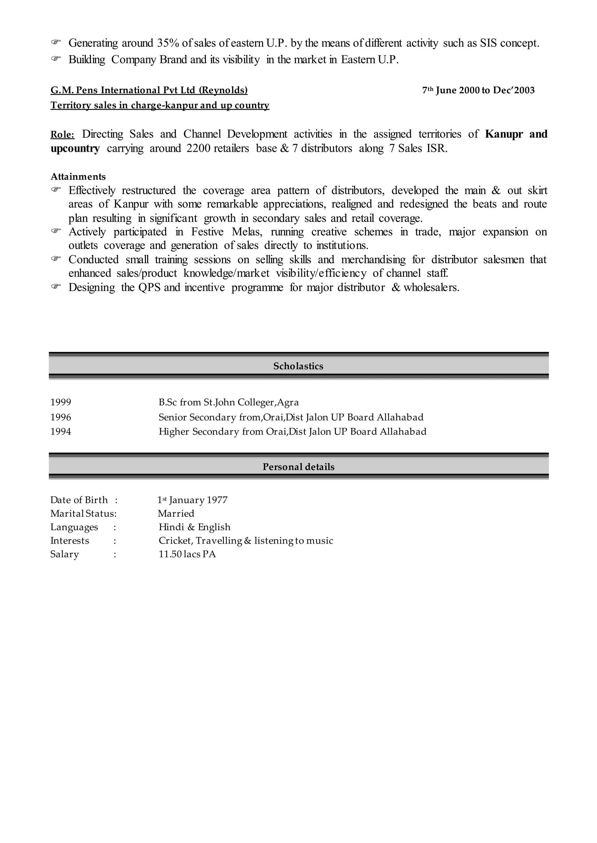  Generating around 35% of sales of eastern U.P. by the means of different activity such as SIS concept.
 Building Company Brand and its visibility in the market in Eastern U.P.
G.M. Pens International Pvt Ltd (Reynolds) 7th June 2000 to Dec’2003
Territory sales in charge-kanpur and up country
Role: Directing Sales and Channel Development activities in the assigned territories of Kanupr and
upcountry carrying around 2200 retailers base & 7 distributors along 7 Sales ISR.
Attainments
 Effectively restructured the coverage area pattern of distributors, developed the main & out skirt
areas of Kanpur with some remarkable appreciations, realigned and redesigned the beats and route
plan resulting in significant growth in secondary sales and retail coverage.
 Actively participated in Festive Melas, running creative schemes in trade, major expansion on
outlets coverage and generation of sales directly to institutions.
 Conducted small training sessions on selling skills and merchandising for distributor salesmen that
enhanced sales/product knowledge/market visibility/efficiency of channel staff.
 Designing the QPS and incentive programme for major distributor & wholesalers.
Scholastics
1999 B.Sc from St.John Colleger,Agra
1996 Senior Secondary from,Orai,Dist Jalon UP Board Allahabad
1994 Higher Secondary from Orai,Dist Jalon UP Board Allahabad
Personal details
Date of Birth : 1st January 1977
Marital Status: Married
Languages : Hindi & English
Interests : Cricket, Travelling & listeningto music
Salary : 11.50 lacs PA
 