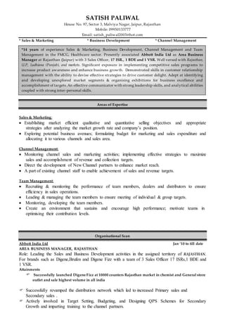 SATISH PALIWAL
House No. 97, Sector 3, Malviya Nagar, Jaipur, Rajasthan
Mobile: 09950133777
Email: satish_paliwal2003@hot.com
* Sales & Marketing * Business Development * Channel Management
Areas of Expertise
Sales & Marketing:
 Establishing market efficient qualitative and quantitative selling objectives and appropriate
strategies after analyzing the market growth rate and company’s position.
 Exploring potential business avenues; formulating budget for marketing and sales expenditure and
allocating it to various channels and sales area.
Channel Management:
 Monitoring channel sales and marketing activities; implementing effective strategies to maximize
sales and accomplishment of revenue and collection targets.
 Direct the development of New Channel partners to enhance market reach.
 A part of existing channel staff to enable achievement of sales and revenue targets.
Team Management:
 Recruiting & monitoring the performance of team members, dealers and distributors to ensure
efficiency in sales operations.
 Leading & managing the team members to ensure meeting of individual & group targets.
 Monitoring, developing the team members.
 Create an environment that sustains and encourage high performance; motivate teams in
optimising their contribution levels.
Organisational Scan
Abbott India Ltd Jan ‘10 to till date
AREA BUSINESS MANAGER, RAJASTHAN
Role: Leading the Sales and Business Development activities in the assigned territory of RAJASTHAN.
For brands such as Digene,Brufen and Digene Fizz with a team of 3 Sales Officer 17 ISRs,1 BDE and
1 VSR.
Attainments
 Successfully launched Digene Fizz at 10000 counters Rajasthan market in chemist and General store
outlet and sale highest volume in all india
 Successfully revamped the distribution network which led to increased Primary sales and
Secondary sales .
 Actively involved in Target Setting, Budgeting, and Designing QPS Schemes for Secondary
Growth and imparting training to the channel partners.
*14 years of experience Sales & Marketing, Business Development, Channel Management and Team
Management in the FMCG, Healthcare sector. Presently associated Abbott India Ltd as Area Business
Manager at Rajasthan (Jaipur) with 3 Sales Officer, 17 ISR., 1 BDE and 1 VSR. Well versed with Rajasthan,
U.P, Ludhiana (Punjab), and markets. Significant exposure in implementing competitive sales programs to
increase product awareness and enhance business growth. Demonstrated skills in customer relationship
management with the ability to devise effective strategies to drive customer delight. Adept at identifying
and developing unexplored market segments & organising exhibitions for business excellence and
accomplishment of targets.An effective communicator with strong leadership skills, and analytical abilities
coupled with strong inter-personal skills.
 