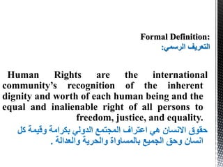 Human Rights are the international
community’s recognition of the inherent
dignity and worth of each human being and the
equal and inalienable right of all persons to
freedom, justice, and equality.
‫كل‬ ‫وقيمة‬ ‫بكرامة‬ ‫الدولي‬ ‫المجتمع‬ ‫اعتراف‬ ‫هي‬ ‫االنسان‬ ‫حقوق‬
‫والعدالة‬ ‫والحرية‬ ‫بالمساواة‬ ‫الجميع‬ ‫وحق‬ ‫انسان‬.
‫الرسمي‬ ‫التعريف‬:
 