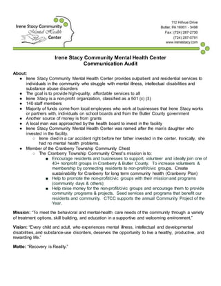 Irene Stacy Community Mental Health Center
Communication Audit
About:
● Irene Stacy Community Mental Health Center provides outpatient and residential services to
individuals in the community who struggle with mental illness, intellectual disabilities and
substance abuse disorders
● The goal is to provide high-quality, affordable services to all
● Irene Stacy is a non-profit organization, classified as a 501 (c) (3)
● 140 staff members
● Majority of funds come from local employees who work at businesses that Irene Stacy works
or partners with, individuals on school boards and from the Butler County government
● Another source of money is from grants
● A local man was approached by the health board to invest in the facility
● Irene Stacy Community Mental Health Center was named after the man’s daughter who
invested in the facility.
○ Irene died in a car accident right before her father invested in the center. Ironically, she
had no mental health problems.
● Member of the Cranberry Township Community Chest
○ The Cranberry Township Community Chest’s mission is to:
■ Encourage residents and businesses to support, volunteer and ideally join one of
40+ nonprofit groups in Cranberry & Butler County. To increase volunteers &
membership by connecting residents to non-profit/civic groups. Create
sustainability for Cranberry for long term community health (Cranberry Plan)
■ Help to promote the non-profit/civic groups with their mission and programs
(community days & others)
■ Help raise money for the non-profit/civic groups and encourage them to provide
community programs & projects. Seed services and programs that benefit our
residents and community. CTCC supports the annual Community Project of the
Year.
Mission: “To meet the behavioral and mental-health care needs of the community through a variety
of treatment options, skill building, and education in a supportive and welcoming environment.”
Vision: “Every child and adult, who experiences mental illness, intellectual and developmental
disabilities, and substance-use disorders, deserves the opportunity to live a healthy, productive, and
rewarding life.”
Motto: “Recovery is Reality.”
 