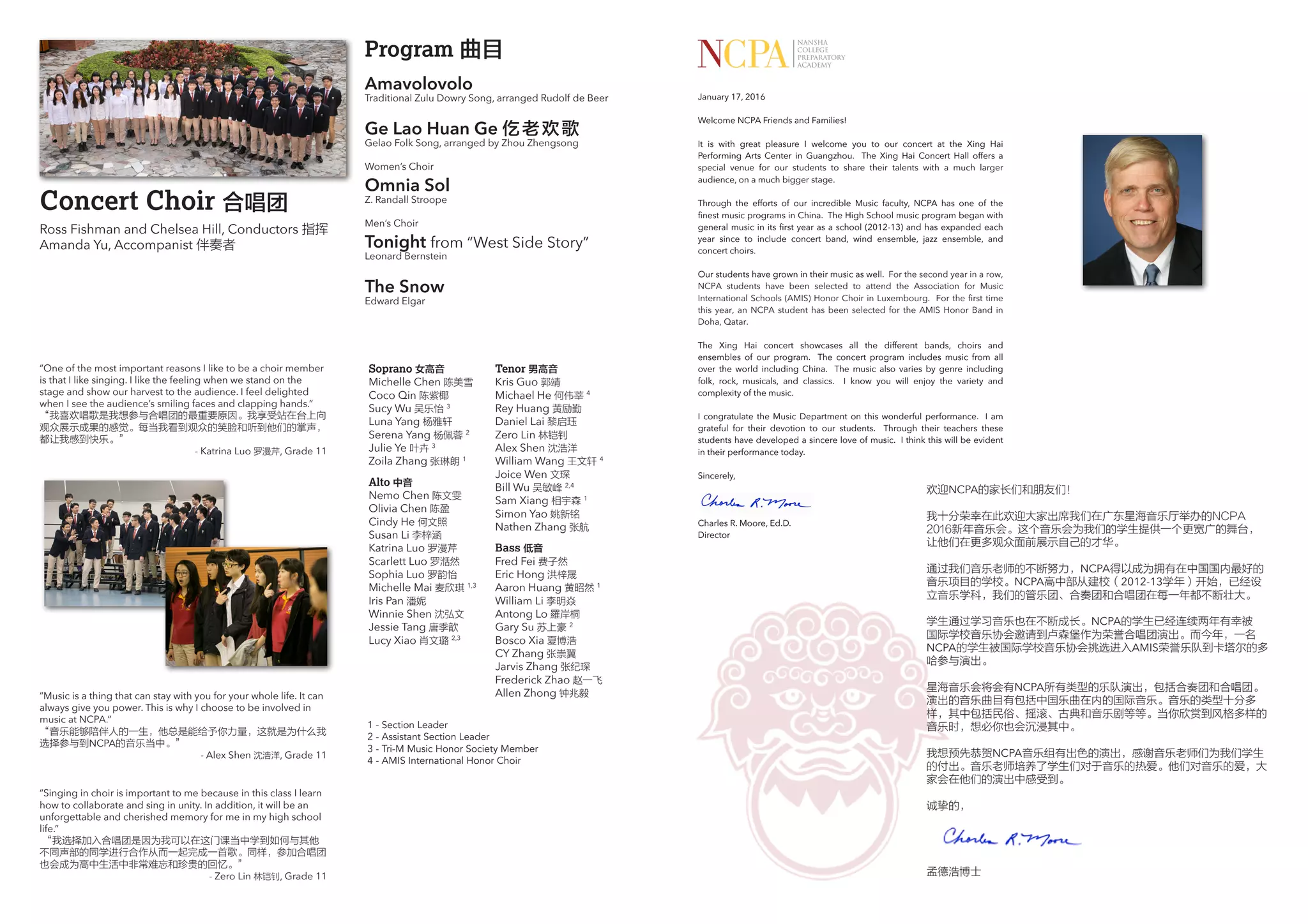 Concert Choir 合唱团
Ross Fishman and Chelsea Hill, Conductors 指挥
Amanda Yu, Accompanist 伴奏者
Soprano 女高音
Michelle Chen 陈美雪
Coco Qin 陈紫椰
Sucy Wu 吴乐怡 3
Luna Yang 杨雅轩
Serena Yang 杨佩蓉 2
Julie Ye 叶卉 3
Zoila Zhang 张琳朗 1
Alto 中音
Nemo Chen 陈文雯
Olivia Chen 陈盈
Cindy He 何文照
Susan Li 李梓涵
Katrina Luo 罗漫芹
Scarlett Luo 罗湉然
Sophia Luo 罗韵怡
Michelle Mai 麦欣琪 1,3
Iris Pan 潘妮
Winnie Shen 沈弘文
Jessie Tang 唐季歆
Lucy Xiao 肖文璐 2,3
Tenor 男高音
Kris Guo 郭靖
Michael He 何伟莘 4
Rey Huang 黄励勤
Daniel Lai 黎启珏
Zero Lin 林铠钊
Alex Shen 沈浩洋
William Wang 王文轩 4
Joice Wen 文琛
Bill Wu 吴敏峰 2,4
Sam Xiang 相宇森 1
Simon Yao 姚新铭
Nathen Zhang 张航
Bass 低音
Fred Fei 费子然
Eric Hong 洪梓晟
Aaron Huang 黄昭然 1
William Li 李明焱
Antong Lo 羅岸桐
Gary Su 苏上豪 2
Bosco Xia 夏博浩
CY Zhang 张崇翼
Jarvis Zhang 张纪琛
Frederick Zhao 赵一飞
Allen Zhong 钟兆毅
“One of the most important reasons I like to be a choir member
is that I like singing. I like the feeling when we stand on the
stage and show our harvest to the audience. I feel delighted
when I see the audience’s smiling faces and clapping hands.”
“我喜欢唱歌是我想参与合唱团的最重要原因。我享受站在台上向
观众展示成果的感觉。每当我看到观众的笑脸和听到他们的掌声，
都让我感到快乐。”
- Katrina Luo 罗漫芹, Grade 11
“Music is a thing that can stay with you for your whole life. It can
always give you power. This is why I choose to be involved in
music at NCPA.”
“音乐能够陪伴人的一生，他总是能给予你力量，这就是为什么我
选择参与到NCPA的音乐当中。”
- Alex Shen 沈浩洋, Grade 11
1 - Section Leader
2 - Assistant Section Leader
3 - Tri-M Music Honor Society Member
4 - AMIS International Honor Choir
Program 曲目
	
Amavolovolo
Traditional Zulu Dowry Song, arranged Rudolf de Beer
Ge Lao Huan Ge 仡老欢歌
Gelao Folk Song, arranged by Zhou Zhengsong
Women’s Choir
Omnia Sol
Z. Randall Stroope
Men’s Choir
Tonight from “West Side Story”
Leonard Bernstein
The Snow
Edward Elgar
“Singing in choir is important to me because in this class I learn
how to collaborate and sing in unity. In addition, it will be an
unforgettable and cherished memory for me in my high school
life.”
“我选择加入合唱团是因为我可以在这门课当中学到如何与其他
不同声部的同学进行合作从而一起完成一首歌。同样，参加合唱团
也会成为高中生活中非常难忘和珍贵的回忆。”
- Zero Lin 林铠钊, Grade 11
January 17, 2016
Welcome NCPA Friends and Families!
It is with great pleasure I welcome you to our concert at the Xing Hai
Performing Arts Center in Guangzhou. The Xing Hai Concert Hall offers a
special venue for our students to share their talents with a much larger
audience, on a much bigger stage.
Through the efforts of our incredible Music faculty, NCPA has one of the
finest music programs in China. The High School music program began with
general music in its first year as a school (2012-13) and has expanded each
year since to include concert band, wind ensemble, jazz ensemble, and
concert choirs.
Our students have grown in their music as well. For the second year in a row,
NCPA students have been selected to attend the Association for Music
International Schools (AMIS) Honor Choir in Luxembourg. For the first time
this year, an NCPA student has been selected for the AMIS Honor Band in
Doha, Qatar.
The Xing Hai concert showcases all the different bands, choirs and
ensembles of our program. The concert program includes music from all
over the world including China. The music also varies by genre including
folk, rock, musicals, and classics. I know you will enjoy the variety and
complexity of the music.
I congratulate the Music Department on this wonderful performance. I am
grateful for their devotion to our students. Through their teachers these
students have developed a sincere love of music. I think this will be evident
in their performance today.
Sincerely,
Charles R. Moore, Ed.D.
Director
欢迎NCPA的家长们和朋友们！
我十分荣幸在此欢迎大家出席我们在广东星海音乐厅举办的NCPA
2016新年音乐会。这个音乐会为我们的学生提供一个更宽广的舞台，
让他们在更多观众面前展示自己的才华。
通过我们音乐老师的不断努力，NCPA得以成为拥有在中国国内最好的
音乐项目的学校。NCPA高中部从建校（2012-13学年）开始，已经设
立音乐学科，我们的管乐团、合奏团和合唱团在每一年都不断壮大。
学生通过学习音乐也在不断成长。NCPA的学生已经连续两年有幸被
国际学校音乐协会邀请到卢森堡作为荣誉合唱团演出。而今年，一名
NCPA的学生被国际学校音乐协会挑选进入AMIS荣誉乐队到卡塔尔的多
哈参与演出。
星海音乐会将会有NCPA所有类型的乐队演出，包括合奏团和合唱团。
演出的音乐曲目有包括中国乐曲在内的国际音乐。音乐的类型十分多
样，其中包括民俗、摇滚、古典和音乐剧等等。当你欣赏到风格多样的
音乐时，想必你也会沉浸其中。
我想预先恭贺NCPA音乐组有出色的演出，感谢音乐老师们为我们学生
的付出。音乐老师培养了学生们对于音乐的热爱。他们对音乐的爱，大
家会在他们的演出中感受到。
诚挚的，
孟德浩博士
 