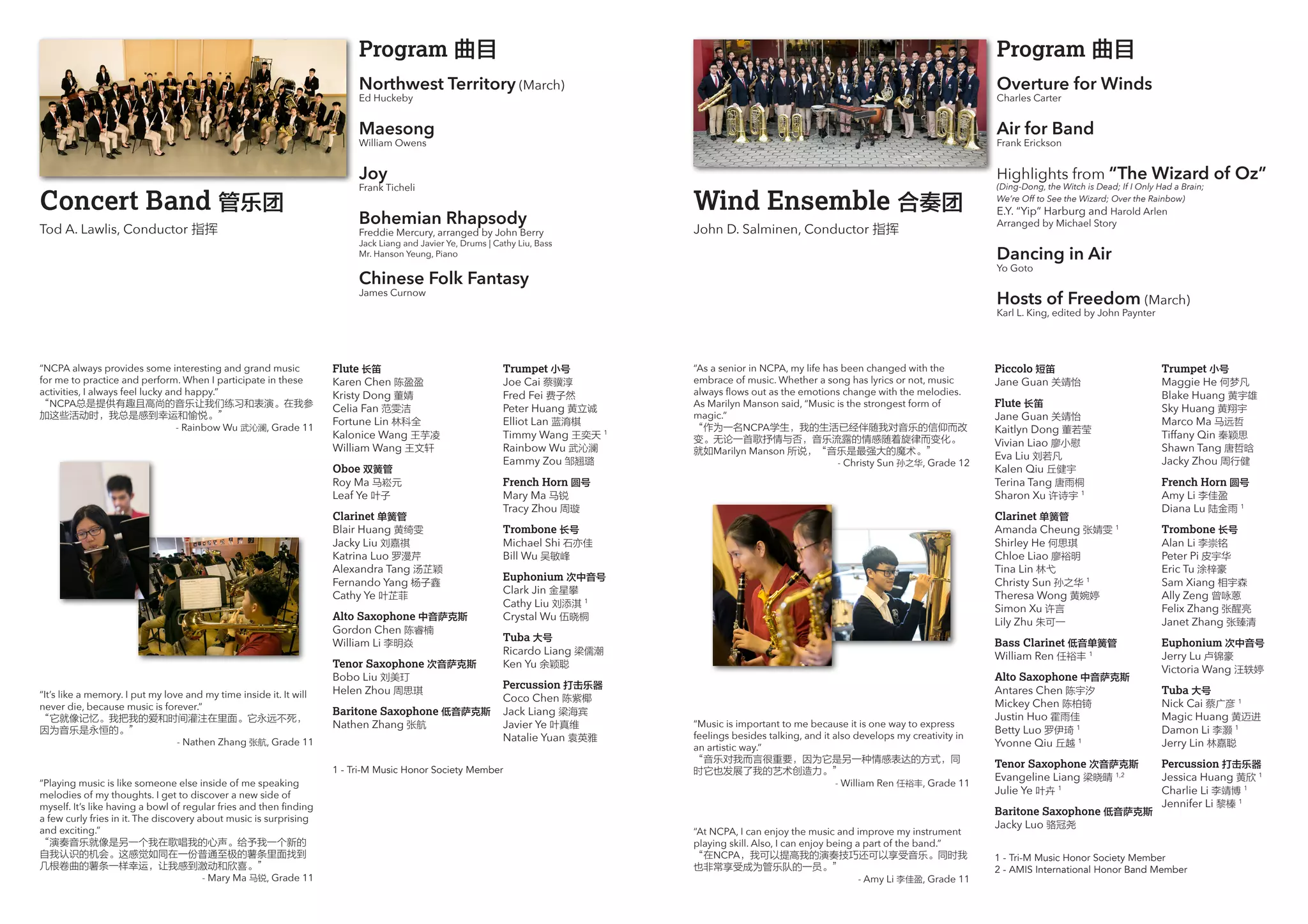 Wind Ensemble 合奏团
John D. Salminen, Conductor 指挥
Piccolo 短笛
Jane Guan 关靖怡
Flute 长笛
Jane Guan 关靖怡
Kaitlyn Dong 董若莹
Vivian Liao 廖小慰
Eva Liu 刘若凡
Kalen Qiu 丘健宇
Terina Tang 唐雨桐
Sharon Xu 许诗宇 1
Clarinet 单簧管
Amanda Cheung 张婧雯 1
Shirley He 何思琪
Chloe Liao 廖裕明
Tina Lin 林弋
Christy Sun 孙之华 1
Theresa Wong 黄婉婷
Simon Xu 许言
Lily Zhu 朱可一
Bass Clarinet 低音单簧管
William Ren 任裕丰 1
Alto Saxophone 中音萨克斯
Antares Chen 陈宇汐
Mickey Chen 陈柏锜
Justin Huo 霍雨佳
Betty Luo 罗伊琦 1
Yvonne Qiu 丘越 1
Tenor Saxophone 次音萨克斯
Evangeline Liang 梁晓晴 1,2
Julie Ye 叶卉 1
Baritone Saxophone 低音萨克斯
Jacky Luo 骆冠尧
Trumpet 小号
Maggie He 何梦凡
Blake Huang 黄宇雄
Sky Huang 黄翔宇
Marco Ma 马远哲
Tiffany Qin 秦颖思
Shawn Tang 唐哲晗
Jacky Zhou 周行健
French Horn 圆号
Amy Li 李佳盈
Diana Lu 陆金雨 1
Trombone 长号
Alan Li 李崇铭
Peter Pi 皮宇华
Eric Tu 涂梓豪
Sam Xiang 相宇森
Ally Zeng 曾咏蒽
Felix Zhang 张醒亮
Janet Zhang 张臻清
Euphonium 次中音号
Jerry Lu 卢锦豪
Victoria Wang 汪轶婷
Tuba 大号
Nick Cai 蔡广彦 1
Magic Huang 黄迈进
Damon Li 李灏 1
Jerry Lin 林嘉聪
Percussion 打击乐器
Jessica Huang 黄欣 1
Charlie Li 李靖博 1
Jennifer Li 黎榛 1
“As a senior in NCPA, my life has been changed with the
embrace of music. Whether a song has lyrics or not, music
always flows out as the emotions change with the melodies.
As Marilyn Manson said, “Music is the strongest form of
magic.”
“作为一名NCPA学生，我的生活已经伴随我对音乐的信仰而改
变。无论一首歌抒情与否，音乐流露的情感随着旋律而变化。
就如Marilyn Manson 所说，“音乐是最强大的魔术。”
- Christy Sun 孙之华, Grade 12
“Music is important to me because it is one way to express
feelings besides talking, and it also develops my creativity in
an artistic way.”
“音乐对我而言很重要，因为它是另一种情感表达的方式，同
时它也发展了我的艺术创造力。”
- William Ren 任裕丰, Grade 11
1 - Tri-M Music Honor Society Member
2 - AMIS International Honor Band Member
Concert Band 管乐团
Tod A. Lawlis, Conductor 指挥
Flute 长笛
Karen Chen 陈盈盈
Kristy Dong 董婧
Celia Fan 范雯洁
Fortune Lin 林科全
Kalonice Wang 王芋凌
William Wang 王文轩
Oboe 双簧管
Roy Ma 马崧元
Leaf Ye 叶子
Clarinet 单簧管
Blair Huang 黄绮雯
Jacky Liu 刘嘉祺
Katrina Luo 罗漫芹
Alexandra Tang 汤芷颖
Fernando Yang 杨子鑫
Cathy Ye 叶芷菲
Alto Saxophone 中音萨克斯
Gordon Chen 陈睿楠
William Li 李明焱
Tenor Saxophone 次音萨克斯
Bobo Liu 刘美玎
Helen Zhou 周思琪
Baritone Saxophone 低音萨克斯
Nathen Zhang 张航
Trumpet 小号
Joe Cai 蔡骥淳
Fred Fei 费子然
Peter Huang 黄立诚
Elliot Lan 蓝淯棋
Timmy Wang 王奕天 1
Rainbow Wu 武沁澜
Eammy Zou 邹翘璐
French Horn 圆号
Mary Ma 马锐
Tracy Zhou 周璇
Trombone 长号
Michael Shi 石亦佳
Bill Wu 吴敏峰
Euphonium 次中音号
Clark Jin 金星攀
Cathy Liu 刘添淇 1
Crystal Wu 伍晓桐
Tuba 大号
Ricardo Liang 梁儒潮
Ken Yu 余颖聪
Percussion 打击乐器
Coco Chen 陈紫椰
Jack Liang 梁海宾
Javier Ye 叶真维
Natalie Yuan 袁英雅
“It’s like a memory. I put my love and my time inside it. It will
never die, because music is forever.”
“它就像记忆。我把我的爱和时间灌注在里面。它永远不死，
因为音乐是永恒的。”
- Nathen Zhang 张航, Grade 11
“Playing music is like someone else inside of me speaking
melodies of my thoughts. I get to discover a new side of
myself. It’s like having a bowl of regular fries and then finding
a few curly fries in it. The discovery about music is surprising
and exciting.”
“演奏音乐就像是另一个我在歌唱我的心声。给予我一个新的
自我认识的机会。这感觉如同在一份普通至极的薯条里面找到
几根卷曲的薯条一样幸运，让我感到激动和欣喜。”
- Mary Ma 马锐, Grade 11
“NCPA always provides some interesting and grand music
for me to practice and perform. When I participate in these
activities, I always feel lucky and happy.”
“NCPA总是提供有趣且高尚的音乐让我们练习和表演。在我参
加这些活动时，我总是感到幸运和愉悦。”
- Rainbow Wu 武沁澜, Grade 11
1 - Tri-M Music Honor Society Member
Program 曲目
Northwest Territory (March)
Ed Huckeby
Maesong
William Owens
Joy
Frank Ticheli
Bohemian Rhapsody
Freddie Mercury, arranged by John Berry
Jack Liang and Javier Ye, Drums | Cathy Liu, Bass
Mr. Hanson Yeung, Piano
Chinese Folk Fantasy
James Curnow
Program 曲目
Overture for Winds
Charles Carter
Air for Band
Frank Erickson	
Highlights from “The Wizard of Oz”
(Ding-Dong, the Witch is Dead; If I Only Had a Brain;
We’re Off to See the Wizard; Over the Rainbow)
E.Y. “Yip” Harburg and Harold Arlen
Arranged by Michael Story
Dancing in Air
Yo Goto
Hosts of Freedom (March)
Karl L. King, edited by John Paynter
“At NCPA, I can enjoy the music and improve my instrument
playing skill. Also, I can enjoy being a part of the band.”
“在NCPA，我可以提高我的演奏技巧还可以享受音乐。同时我
也非常享受成为管乐队的一员。”
- Amy Li 李佳盈, Grade 11
 