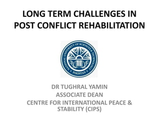 LONG TERM CHALLENGES IN
POST CONFLICT REHABILITATION
DR TUGHRAL YAMIN
ASSOCIATE DEAN
CENTRE FOR INTERNATIONAL PEACE &
STABILITY (CIPS)
 
