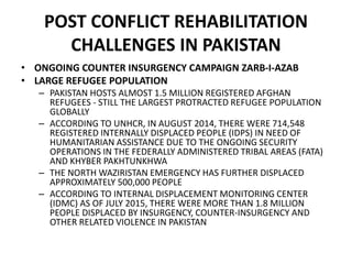POST CONFLICT REHABILITATION
CHALLENGES IN PAKISTAN
• ONGOING COUNTER INSURGENCY CAMPAIGN ZARB-I-AZAB
• LARGE REFUGEE POPULATION
– PAKISTAN HOSTS ALMOST 1.5 MILLION REGISTERED AFGHAN
REFUGEES - STILL THE LARGEST PROTRACTED REFUGEE POPULATION
GLOBALLY
– ACCORDING TO UNHCR, IN AUGUST 2014, THERE WERE 714,548
REGISTERED INTERNALLY DISPLACED PEOPLE (IDPS) IN NEED OF
HUMANITARIAN ASSISTANCE DUE TO THE ONGOING SECURITY
OPERATIONS IN THE FEDERALLY ADMINISTERED TRIBAL AREAS (FATA)
AND KHYBER PAKHTUNKHWA
– THE NORTH WAZIRISTAN EMERGENCY HAS FURTHER DISPLACED
APPROXIMATELY 500,000 PEOPLE
– ACCORDING TO INTERNAL DISPLACEMENT MONITORING CENTER
(IDMC) AS OF JULY 2015, THERE WERE MORE THAN 1.8 MILLION
PEOPLE DISPLACED BY INSURGENCY, COUNTER-INSURGENCY AND
OTHER RELATED VIOLENCE IN PAKISTAN
 