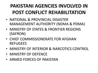 PAKISTANI AGENCIES INVOLVED IN
POST CONFLICT REHABILITATION
• NATIONAL & PROVINCIAL DISASTER
MANAGEMENT AUTHORITY (NDMA & PDMA)
• MINISTRY OF STATES & FRONTIER REGIONS
(SAFRON)
• CHIEF COMMISSIONERATE FOR AFGHAN
REFUGEES
• MINISTRY OF INTERIOR & NARCOTICS CONTROL
• MINISTRY OF DEFENCE
• ARMED FORCES OF PAKISTAN
 
