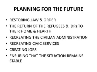 PLANNING FOR THE FUTURE
• RESTORING LAW & ORDER
• THE RETURN OF THE REFUGEES & IDPs TO
THEIR HOME & HEARTH
• RECREATING THE CIVILIAN ADMINISTRATION
• RECREATING CIVIC SERVICES
• CREATING JOBS
• ENSURING THAT THE SITUATION REMAINS
STABLE
 