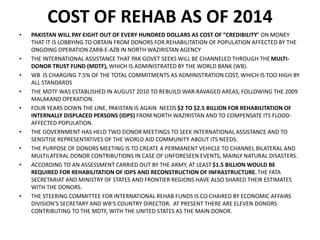 COST OF REHAB AS OF 2014
• PAKISTAN WILL PAY EIGHT OUT OF EVERY HUNDRED DOLLARS AS COST OF “CREDIBILITY” ON MONEY
THAT IT IS LOBBYING TO OBTAIN FROM DONORS FOR REHABILITATION OF POPULATION AFFECTED BY THE
ONGOING OPERATION ZARB-E-AZB IN NORTH WAZIRISTAN AGENCY
• THE INTERNATIONAL ASSISTANCE THAT PAK GOVET SEEKS WILL BE CHANNELED THROUGH THEMULTI-
DONOR TRUST FUND (MDTF), WHICH IS ADMINISTRATED BY THE WORLD BANK (WB).
• WB IS CHARGING 7.5% OF THE TOTAL COMMITMENTS AS ADMINISTRATION COST, WHICH IS TOO HIGH BY
ALL STANDARDS
• THE MDTF WAS ESTABLISHED IN AUGUST 2010 TO REBUILD WAR-RAVAGED AREAS, FOLLOWING THE 2009
MALAKAND OPERATION.
• FOUR YEARS DOWN THE LINE, PAKISTAN IS AGAIN NEEDS $2 TO $2.5 BILLION FOR REHABILITATION OF
INTERNALLY DISPLACED PERSONS (IDPS) FROM NORTH WAZIRISTAN AND TO COMPENSATE ITS FLOOD-
AFFECTED POPULATION.
• THE GOVERNMENT HAS HELD TWO DONOR MEETINGS TO SEEK INTERNATIONAL ASSISTANCE AND TO
SENSITISE REPRESENTATIVES OF THE WORLD AID COMMUNITY ABOUT ITS NEEDS.
• THE PURPOSE OF DONORS MEETING IS TO CREATE A PERMANENT VEHICLE TO CHANNEL BILATERAL AND
MULTILATERAL DONOR CONTRIBUTIONS IN CASE OF UNFORESEEN EVENTS, MAINLY NATURAL DISASTERS.
• ACCORDING TO AN ASSESSMENT CARRIED OUT BY THE ARMY, AT LEAST $1.5 BILLION WOULD BE
REQUIRED FOR REHABILITATION OF IDPS AND RECONSTRUCTION OF INFRASTRUCTURE.THE FATA
SECRETARIAT AND MINISTRY OF STATES AND FRONTIER REGIONS HAVE ALSO SHARED THEIR ESTIMATES
WITH THE DONORS.
• THE STEERING COMMITTEE FOR INTERNATIONAL REHAB FUNDS IS CO-CHAIRED BY ECONOMIC AFFAIRS
DIVISION’S SECRETARY AND WB’S COUNTRY DIRECTOR. AT PRESENT THERE ARE ELEVEN DONORS
CONTRIBUTING TO THE MDTF, WITH THE UNITED STATES AS THE MAIN DONOR.
 