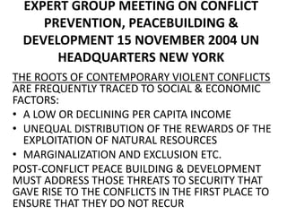 EXPERT GROUP MEETING ON CONFLICT
PREVENTION, PEACEBUILDING &
DEVELOPMENT 15 NOVEMBER 2004 UN
HEADQUARTERS NEW YORK
THE ROOTS OF CONTEMPORARY VIOLENT CONFLICTS
ARE FREQUENTLY TRACED TO SOCIAL & ECONOMIC
FACTORS:
• A LOW OR DECLINING PER CAPITA INCOME
• UNEQUAL DISTRIBUTION OF THE REWARDS OF THE
EXPLOITATION OF NATURAL RESOURCES
• MARGINALIZATION AND EXCLUSION ETC.
POST-CONFLICT PEACE BUILDING & DEVELOPMENT
MUST ADDRESS THOSE THREATS TO SECURITY THAT
GAVE RISE TO THE CONFLICTS IN THE FIRST PLACE TO
ENSURE THAT THEY DO NOT RECUR
 