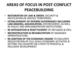 AREAS OF FOCUS IN POST-CONFLICT
PEACEBUILDING
• RESTORATION OF LAW & ORDER, SECURITY &
PACIFICATION OF HOSTILE TERRITORIES;
• ESTABLISHMENT OF INTERIM GOVERNANCE INCLUDING
LAW-MAKING, ADJUDICATION, ENFORCEMENT, AS WELL
AS POLICY AND IMPLEMENTATION INSTITUTIONS;
• RE-INTEGRATION & RESETTLEMENT OF REFUGEES & IDPs;
• RECONSTRUCTION & REHABILITATION OF DAMAGED
INFRASTRUCTURE;
• RE-IGNITION OF THE ECONOMIC ENGINE TO FACILITATE
RESUSCITATION OF FULL-SCALE ECONOMIC ACTIVITIES &
SETTING THE COUNTRY ON A PATH TO PEACEFUL &
INCLUSIVE DEVELOPMENT.
 