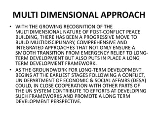 MULTI DIMENSIONAL APPROACH
• WITH THE GROWING RECOGNITION OF THE
MULTIDIMENSIONAL NATURE OF POST-CONFLICT PEACE
BUILDING, THERE HAS BEEN A PROGRESSIVE MOVE TO
BUILD MULTIDISCIPLINARY, COMPREHENSIVE AND
INTEGRATED APPROACHES THAT NOT ONLY ENSURE A
SMOOTH TRANSITION FROM EMERGENCY RELIEF TO LONG-
TERM DEVELOPMENT BUT ALSO PUTS IN PLACE A LONG
TERM DEVELOPMENT FRAMEWORK.
• AS THE GROUNDWORK FOR LONG-TERM DEVELOPMENT
BEGINS AT THE EARLIEST STAGES FOLLOWING A CONFLICT,
UN DEPARTMENT OF ECONOMIC & SOCIAL AFFAIRS (DESA)
COULD, IN CLOSE COOPERATION WITH OTHER PARTS OF
THE UN SYSTEM CONTRIBUTE TO EFFORTS AT DEVELOPING
SUCH FRAMEWORKS AND PROMOTE A LONG TERM
DEVELOPMENT PERSPECTIVE.
 