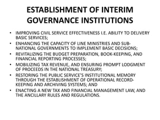 ESTABLISHMENT OF INTERIM
GOVERNANCE INSTITUTIONS
• IMPROVING CIVIL SERVICE EFFECTIVENESS I.E. ABILITY TO DELIVERY
BASIC SERVICES;
• ENHANCING THE CAPACITY OF LINE MINISTRIES AND SUB-
NATIONAL GOVERNMENTS TO IMPLEMENT BASIC DECISIONS;
• REVITALIZING THE BUDGET PREPARATION, BOOK-KEEPING, AND
FINANCIAL REPORTING PROCESSES;
• MOBILIZING TAX REVENUE, AND ENSURING PROMPT LODGMENT
OF PROCEEDS IN THE NATIONAL TREASURY;
• RESTORING THE PUBLIC SERVICE’S INSTITUTIONAL MEMORY
THROUGH THE ESTABLISHMENT OF OPERATIONAL RECORD-
KEEPING AND ARCHIVING SYSTEMS; AND
• ENACTING A NEW TAX AND FINANCIAL MANAGEMENT LAW, AND
THE ANCILLARY RULES AND REGULATIONS.
 