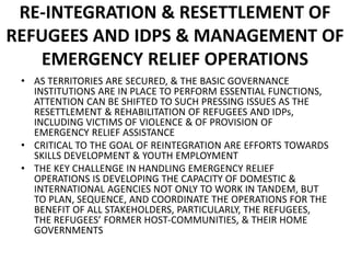 RE-INTEGRATION & RESETTLEMENT OF
REFUGEES AND IDPS & MANAGEMENT OF
EMERGENCY RELIEF OPERATIONS
• AS TERRITORIES ARE SECURED, & THE BASIC GOVERNANCE
INSTITUTIONS ARE IN PLACE TO PERFORM ESSENTIAL FUNCTIONS,
ATTENTION CAN BE SHIFTED TO SUCH PRESSING ISSUES AS THE
RESETTLEMENT & REHABILITATION OF REFUGEES AND IDPs,
INCLUDING VICTIMS OF VIOLENCE & OF PROVISION OF
EMERGENCY RELIEF ASSISTANCE
• CRITICAL TO THE GOAL OF REINTEGRATION ARE EFFORTS TOWARDS
SKILLS DEVELOPMENT & YOUTH EMPLOYMENT
• THE KEY CHALLENGE IN HANDLING EMERGENCY RELIEF
OPERATIONS IS DEVELOPING THE CAPACITY OF DOMESTIC &
INTERNATIONAL AGENCIES NOT ONLY TO WORK IN TANDEM, BUT
TO PLAN, SEQUENCE, AND COORDINATE THE OPERATIONS FOR THE
BENEFIT OF ALL STAKEHOLDERS, PARTICULARLY, THE REFUGEES,
THE REFUGEES’ FORMER HOST-COMMUNITIES, & THEIR HOME
GOVERNMENTS
 