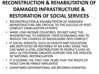 RECONSTRUCTION & REHABILITATION OF
DAMAGED INFRASTRUCTURE &
RESTORATION OF SOCIAL SERVICES
• RECONSTRUCTION & REHABILITATION OF DAMAGED
INFRASTRUCTURE ARE CRITICAL TO THE SUCCESS OF POST-
CONFLICT STABILIZATION EFFORTS
• MANY LOW-INCOME COUNTRIES, DO NOT HAVE THE
WHEREWITHAL TO ENERGIZE THEIR ECONOMIES AND TO
REDUCE THE CHANCES OF BACKSLIDING INTO CONFLICT
• IF SOCIAL SERVICES, SUCH AS HEALTH AND EDUCATION,
ARE INSTITUTED OR RESTORED AT AN EARLY STAGE THIS
CAN MAKE A VITAL CONTRIBUTION TO PEOPLE’S LIVES AS
WELL AS FOSTERING GREATER SUPPORT FOR THE PROCESS
OF NATIONAL RECONCILIATION
• IT IS DURING THE FIRST FEW YEARS THAT THE ROOTS OF
PEACE CAN BE FIRMLY IMPLANTED
• SOMETIMES INTERNATIONAL AID BECOMES ESSENTIAL
 