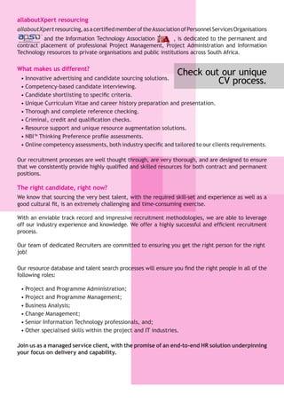 allaboutXpert resourcing
allaboutXpertresourcing,asacertifiedmemberoftheAssociationofPersonnelServicesOrganisations
and the Information Technology Association , is dedicated to the permanent and
contract placement of professional Project Management, Project Administration and Information
Technology resources to private organisations and public institutions across South Africa.
What makes us different?
•	Innovative advertising and candidate sourcing solutions.
•	Competency-based candidate interviewing.
•	Candidate shortlisting to specific criteria.
•	Unique Curriculum Vitae and career history preparation and presentation.
•	Thorough and complete reference checking.
•	Criminal, credit and qualification checks.
•	Resource support and unique resource augmentation solutions.
•	NBI™ Thinking Preference profile assessments.
•	Online competency assessments, both industry specific and tailored to our clients requirements.
Our recruitment processes are well thought through, are very thorough, and are designed to ensure
that we consistently provide highly qualified and skilled resources for both contract and permanent
positions.
The right candidate, right now?
We know that sourcing the very best talent, with the required skill-set and experience as well as a
good cultural fit, is an extremely challenging and time-consuming exercise.
With an enviable track record and impressive recruitment methodologies, we are able to leverage
off our industry experience and knowledge. We offer a highly successful and efficient recruitment
process.
Our team of dedicated Recruiters are committed to ensuring you get the right person for the right
job!
Our resource database and talent search processes will ensure you find the right people in all of the
following roles:
•	Project and Programme Administration;
•	Project and Programme Management;
•	Business Analysis;
•	Change Management;
•	Senior Information Technology professionals, and;
•	Other specialised skills within the project and IT industries.
Join us as a managed service client, with the promise of an end-to-end HR solution underpinning
your focus on delivery and capability.
Check out our unique
CV process.
 