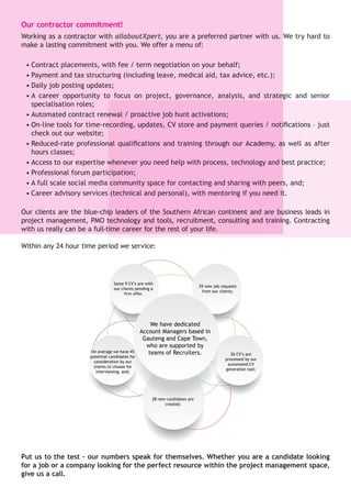 We have dedicated
Account Managers based in
Gauteng and Cape Town,
who are supported by
teams of Recruiters.
29 new job requests
from our clients;
26 CV’s are
processed by our
automated CV
generation tool;
28 new candidates are
created;
On average we have 45
potential candidates for
consideration by our
clients to choose for
interviewing, and;
Some 9 CV’s are with
our clients pending a
firm offer.
Our contractor commitment!
Working as a contractor with allaboutXpert, you are a preferred partner with us. We try hard to
make a lasting commitment with you. We offer a menu of:
•	Contract placements, with fee / term negotiation on your behalf;
•	Payment and tax structuring (including leave, medical aid, tax advice, etc.);
•	Daily job posting updates;
•	A career opportunity to focus on project, governance, analysis, and strategic and senior
specialisation roles;
•	Automated contract renewal / proactive job hunt activations;
•	On-line tools for time-recording, updates, CV store and payment queries / notifications – just
check out our website;
•	Reduced-rate professional qualifications and training through our Academy, as well as after
hours classes;
•	Access to our expertise whenever you need help with process, technology and best practice;
•	Professional forum participation;
•	A full scale social media community space for contacting and sharing with peers, and;
•	Career advisory services (technical and personal), with mentoring if you need it.
Our clients are the blue-chip leaders of the Southern African continent and are business leads in
project management, PMO technology and tools, recruitment, consulting and training. Contracting
with us really can be a full-time career for the rest of your life.
Within any 24 hour time period we service:
Put us to the test – our numbers speak for themselves. Whether you are a candidate looking
for a job or a company looking for the perfect resource within the project management space,
give us a call.
 