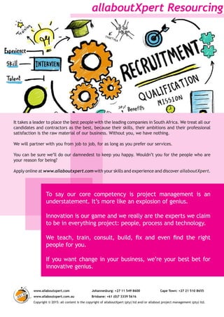 To say our core competency is project management is an
understatement. It’s more like an explosion of genius.
Innovation is our game and we really are the experts we claim
to be in everything project: people, process and technology.
We teach, train, consult, build, fix and even find the right
people for you.
If you want change in your business, we’re your best bet for
innovative genius.
allaboutXpert Resourcing
www.allaboutxpert.com Johannesburg: +27 11 549 8600 Cape Town: +27 21 510 8655
www.allaboutxpert.com.au Brisbane: +61 (0)7 3339 5616
Copyright © 2015: all content is the copyright of allaboutXpert (pty) ltd and/or allabout project management (pty) ltd.
It takes a leader to place the best people with the leading companies in South Africa. We treat all our
candidates and contractors as the best, because their skills, their ambitions and their professional
satisfaction is the raw material of our business. Without you, we have nothing.
We will partner with you from job to job, for as long as you prefer our services.
You can be sure we’ll do our damnedest to keep you happy. Wouldn’t you for the people who are
your reason for being?
Apply online at www.allaboutxpert.com with your skills and experience and discover allaboutXpert.
 