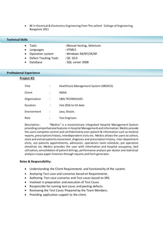  BE in Electrical & Electronics Engineering from The oxford College of Engineering,
Bangalore 2011
 Tools : Manual testing, Selenium.
 Languages : HTML5
 Operation system : Windows 9X/NT/2K/XP.
 Defect Tracking Tools : QC 10.0
 Database : SQL server 2008
Project #3:
Title : HealthCare Management System (MEDICS)
Client : INDIA.
Organization : UBQ TECHNOLGIES
Duration : Feb 2016 to till date
Environment : Java, Oracle.
Role : Test Engineer.
Description: “Medics” is a revolutionary integrated Hospital Management System
providingcomprehensivefeaturesinHospital Managementandinformation.Medicsprovide
the users complete control and confidentiality over patient & information such as medical
reports,prescriptionshistory,interdependent visits etc. Medics allows the users to collect,
store and extractpatientsmovement, diagnosis and prescription history, inter department
visits, out patients appointments, admission, operations room schedule, pre operation
checklists etc. Medics provides the user with information and hospital occupancy, bed
utilization, consolidationof patient billings, performance analysis per doctor and statistical
analysis incase paper histories through reports and form generator.
Roles & Responsibility:
 Understanding the Client Requirements and functionality of the system.
 Analyzing Test case and scenarios based on Requirements.
 Authoring Test case scenarios and Test cases based on SRS.
 Involved in preparation and execution of Test Cases
 Responsible for running test cases and posting defects.
 Reviewing the Test Cases Prepared by the Team Members.
 Providing application support to the client.
Technical Skills
Professional Experience
 