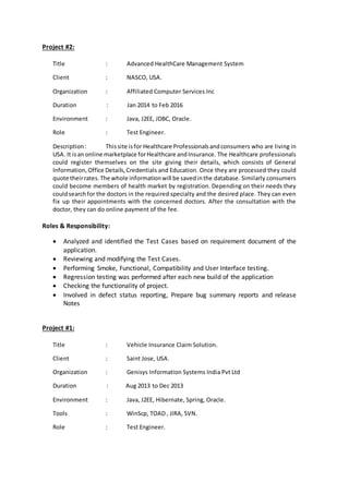 Project #2:
Title : Advanced HealthCare Management System
Client : NASCO, USA.
Organization : Affiliated Computer Services Inc
Duration : Jan 2014 to Feb 2016
Environment : Java, J2EE, JDBC, Oracle.
Role : Test Engineer.
Description: Thissite isfor Healthcare Professionalsandconsumers who are living in
USA. It isan online marketplace forHealthcare andInsurance. The Healthcare professionals
could register themselves on the site giving their details, which consists of General
Information, Office Details,Credentials and Education. Once they are processed they could
quote theirrates.The whole informationwill be savedinthe database. Similarly consumers
could become members of health market by registration. Depending on their needs they
couldsearchfor the doctors in the required specialty and the desired place. They can even
fix up their appointments with the concerned doctors. After the consultation with the
doctor, they can do online payment of the fee.
Roles & Responsibility:
 Analyzed and identified the Test Cases based on requirement document of the
application.
 Reviewing and modifying the Test Cases.
 Performing Smoke, Functional, Compatibility and User Interface testing.
 Regression testing was performed after each new build of the application
 Checking the functionality of project.
 Involved in defect status reporting, Prepare bug summary reports and release
Notes
Project #1:
Title : Vehicle Insurance Claim Solution.
Client : Saint Jose, USA.
Organization : Genisys Information Systems India Pvt Ltd
Duration : Aug 2013 to Dec 2013
Environment : Java, J2EE, Hibernate, Spring, Oracle.
Tools : WinScp, TOAD , JIRA, SVN.
Role : Test Engineer.
 