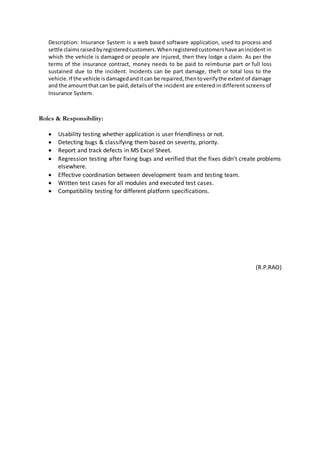 Description: Insurance System is a web based software application, used to process and
settle claimsraisedbyregisteredcustomers.Whenregisteredcustomershave anincident in
which the vehicle is damaged or people are injured, then they lodge a claim. As per the
terms of the insurance contract, money needs to be paid to reimburse part or full loss
sustained due to the incident. Incidents can be part damage, theft or total loss to the
vehicle.If the vehicle isdamagedanditcan be repaired,thentoverifythe extent of damage
and the amountthat can be paid,detailsof the incident are entered in different screens of
Insurance System.
Roles & Responsibility:
 Usability testing whether application is user friendliness or not.
 Detecting bugs & classifying them based on severity, priority.
 Report and track defects in MS Excel Sheet.
 Regression testing after fixing bugs and verified that the fixes didn’t create problems
elsewhere.
 Effective coordination between development team and testing team.
 Written test cases for all modules and executed test cases.
 Compatibility testing for different platform specifications.
(R.P.RAO)
 