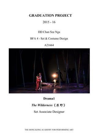 THE HONG KONG ACADEMY FOR PERFORMING ART
   GRADUATION PROJECT
2015 - 16
DD Chan Sze Nga
BFA 4 - Set & Costume Design
A21664
Drama1
The Wilderness《原野》
Set Associate Designer   
 